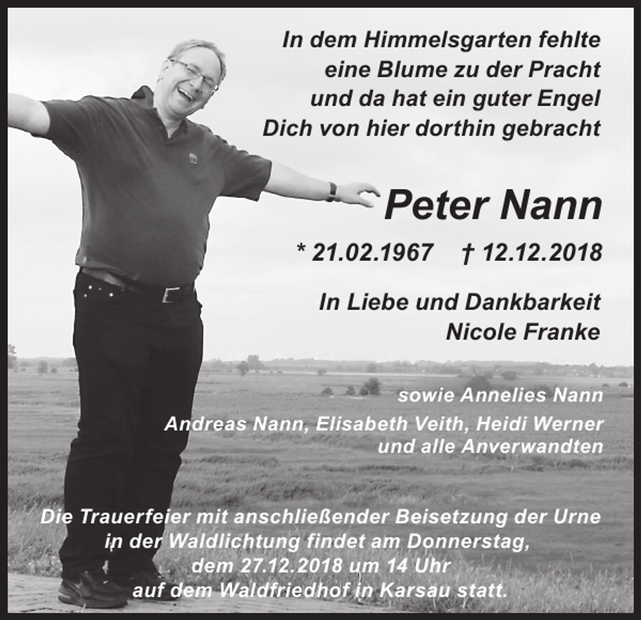 <p>In dem Himmelsgarten fehlte<br />eine Blume zu der Pracht<br />und da hat ein guter Engel<br />Dich von hier dorthin gebracht</p><p>Peter Nann<br />* 21.02.1967</p><p>† 12.12.2018</p><p>In Liebe und Dankbarkeit<br />Nicole Franke<br />sowie Annelies Nann<br />Andreas Nann, Elisabeth Veith, Heidi Werner<br />und alle Anverwandten</p><p>Die Trauerfeier mit anschließender Beisetzung der Urne<br />in der Waldlichtung findet am Donnerstag,<br />dem 27.12.2018 um 14 Uhr<br />auf dem Waldfriedhof in Karsau statt.</p>