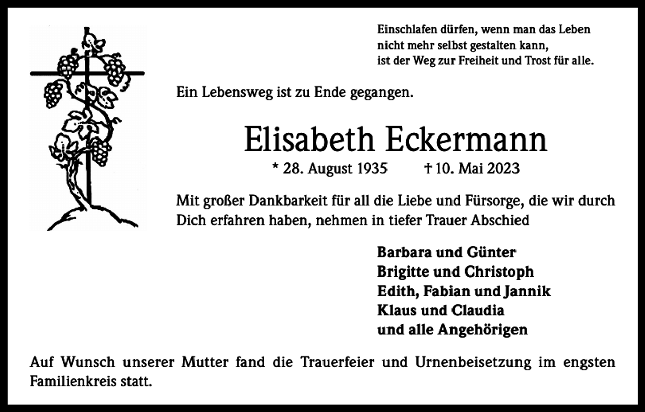 <p>Einschlafen dürfen, wenn man das Leben<br />nicht mehr selbst gestalten kann,<br />ist der Weg zur Freiheit und Trost für alle.</p><p>Ein Lebensweg ist zu Ende gegangen.</p><p>Elisabeth Eckermann<br />* 28. August 1935</p><p>† 10. Mai 2023</p><p>Mit großer Dankbarkeit für all die Liebe und Fürsorge, die wir durch<br />Dich erfahren haben, nehmen in tiefer Trauer Abschied<br />Barbara und Günter<br />Brigitte und Christoph<br />Edith, Fabian und Jannik<br />Klaus und Claudia<br />und alle Angehörigen<br />Auf Wunsch unserer Mutter fand die Trauerfeier und Urnenbeisetzung im engsten<br />Familienkreis statt.</p>