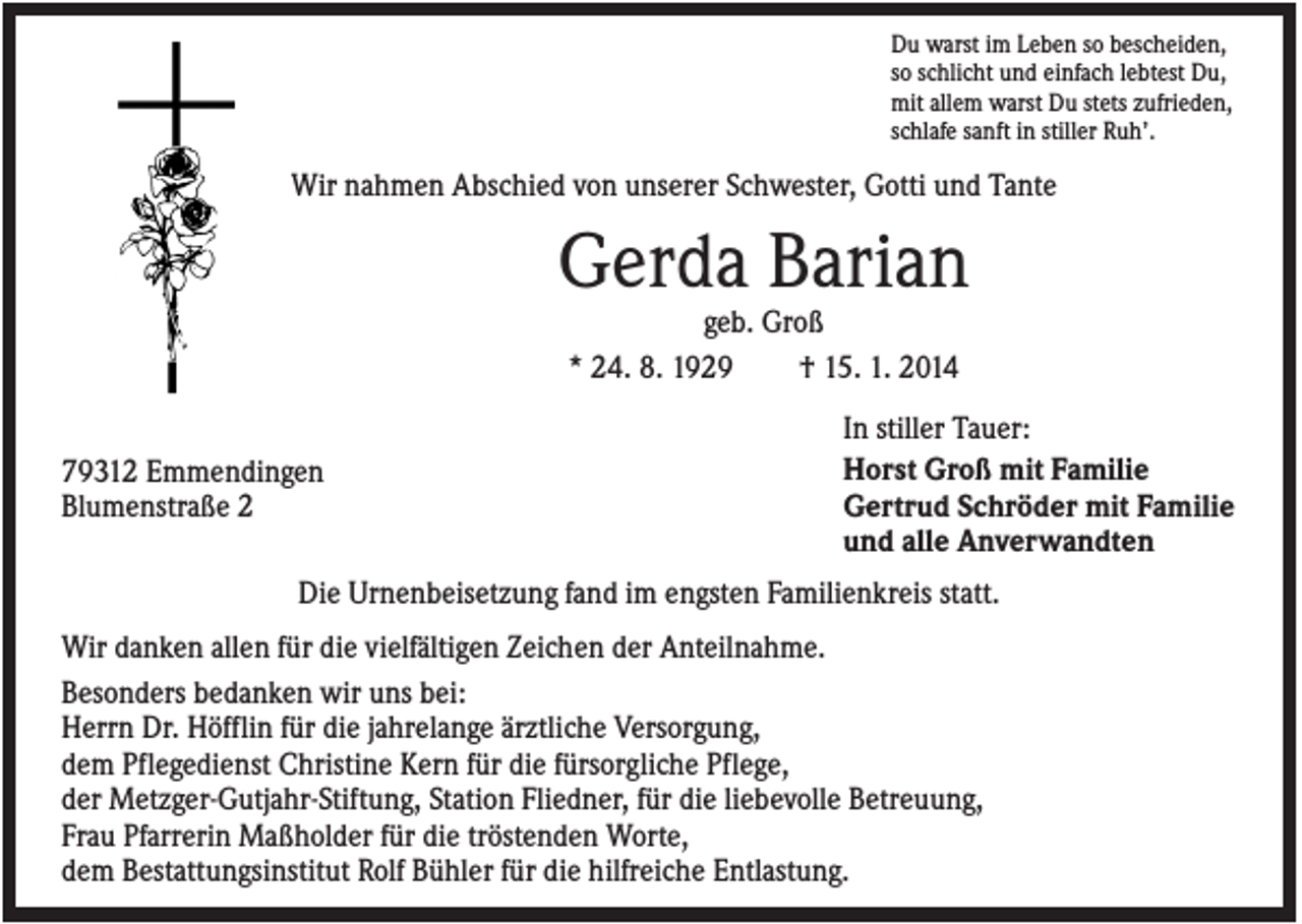 <p>Du warst im Leben so bescheiden,<br />so schlicht und einfach lebtest Du,<br />mit allem warst Du stets zufrieden,<br />schlafe sanft in stiller Ruh’.</p><p>Wir nahmen Abschied von unserer Schwester, Gotti und Tante</p><p>Gerda Barian<br />geb. Groß<br />* 24. 8. 1929<br />† 15. 1. 2014<br />79312 Emmendingen<br />Blumenstraße 2</p><p>In stiller Tauer:<br />Horst Groß mit Familie<br />Gertrud Schröder mit Familie<br />und alle Anverwandten</p><p>Die Urnenbeisetzung fand im engsten Familienkreis statt.<br />Wir danken allen für die vielfältigen Zeichen der Anteilnahme.<br />Besonders bedanken wir uns bei:<br />Herrn Dr. Höfflin für die jahrelange ärztliche Versorgung,<br />dem Pflegedienst Christine Kern für die fürsorgliche Pflege,<br />der Metzger-Gutjahr-Stiftung, Station Fliedner, für die liebevolle Betreuung,<br />Frau Pfarrerin Maßholder für die tröstenden Worte,<br />dem Bestattungsinstitut Rolf Bühler für die hilfreiche Entlastung.</p>