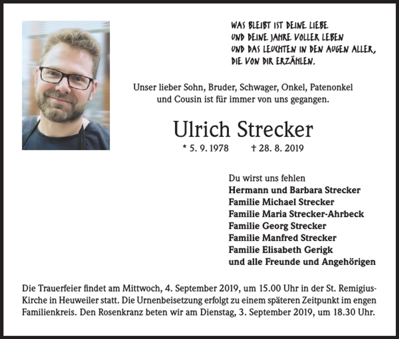 <p>WAS BLEIBT IST DEINE LIEBE<br />UND DEINE JAHRE VOLLER LEBEN<br />UND DAS LEUCHTEN IN DEN AUGEN ALLER,<br />DIE VON DIR ERZÄHLEN.<br />Unser lieber Sohn, Bruder, Schwager, Onkel, Patenonkel<br />und Cousin ist für immer von uns gegangen.</p><p>Ulrich Strecker<br />* 5. 9. 1978</p><p>† 28. 8. 2019</p><p>Du wirst uns fehlen<br />Hermann und Barbara Strecker<br />Familie Michael Strecker<br />Familie Maria Strecker-Ahrbeck<br />Familie Georg Strecker<br />Familie Manfred Strecker<br />Familie Elisabeth Gerigk<br />und alle Freunde und Angehörigen<br />Die Trauerfeier findet am Mittwoch, 4. September 2019, um 15.00 Uhr in der St. RemigiusKirche in Heuweiler statt. Die Urnenbeisetzung erfolgt zu einem späteren Zeitpunkt im engen<br />Familienkreis. Den Rosenkranz beten wir am Dienstag, 3. September 2019, um 18.30 Uhr.</p>