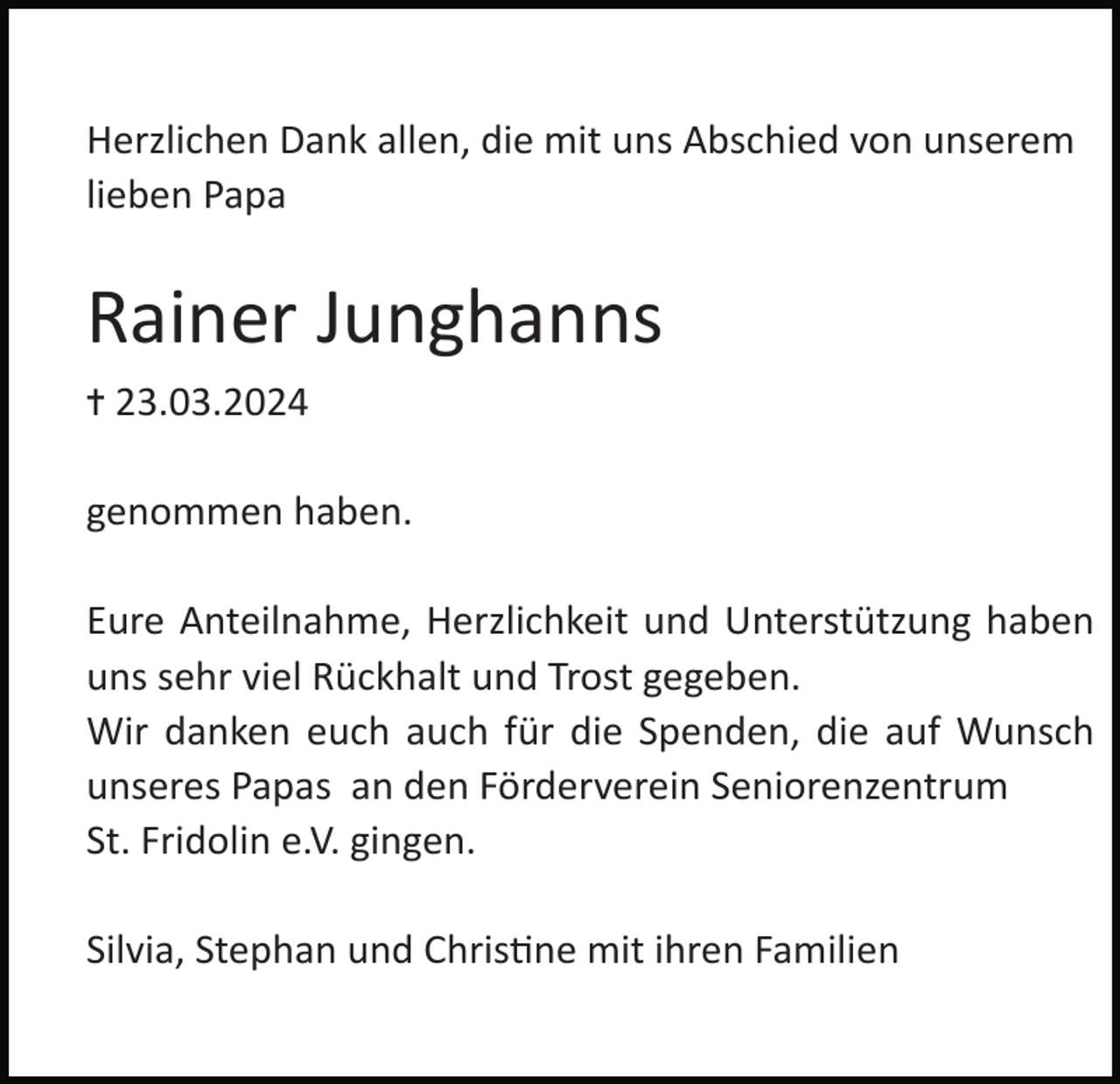 <p>Herzlichen Dank allen, die mit uns Abschied von unserem<br />lieben Papa</p><p>Rainer Junghanns<br />✝ 23.03.2024</p><p>genommen haben.<br />Eure Anteilnahme, Herzlichkeit und Unterstützung haben<br />uns sehr viel Rückhalt und Trost gegeben.<br />Wir danken euch auch für die Spenden, die auf Wunsch<br />unseres Papas an den Förderverein Seniorenzentrum<br />St. Fridolin e.V. gingen.<br />Silvia, Stephan und ChrisMne mit ihren Familien</p>