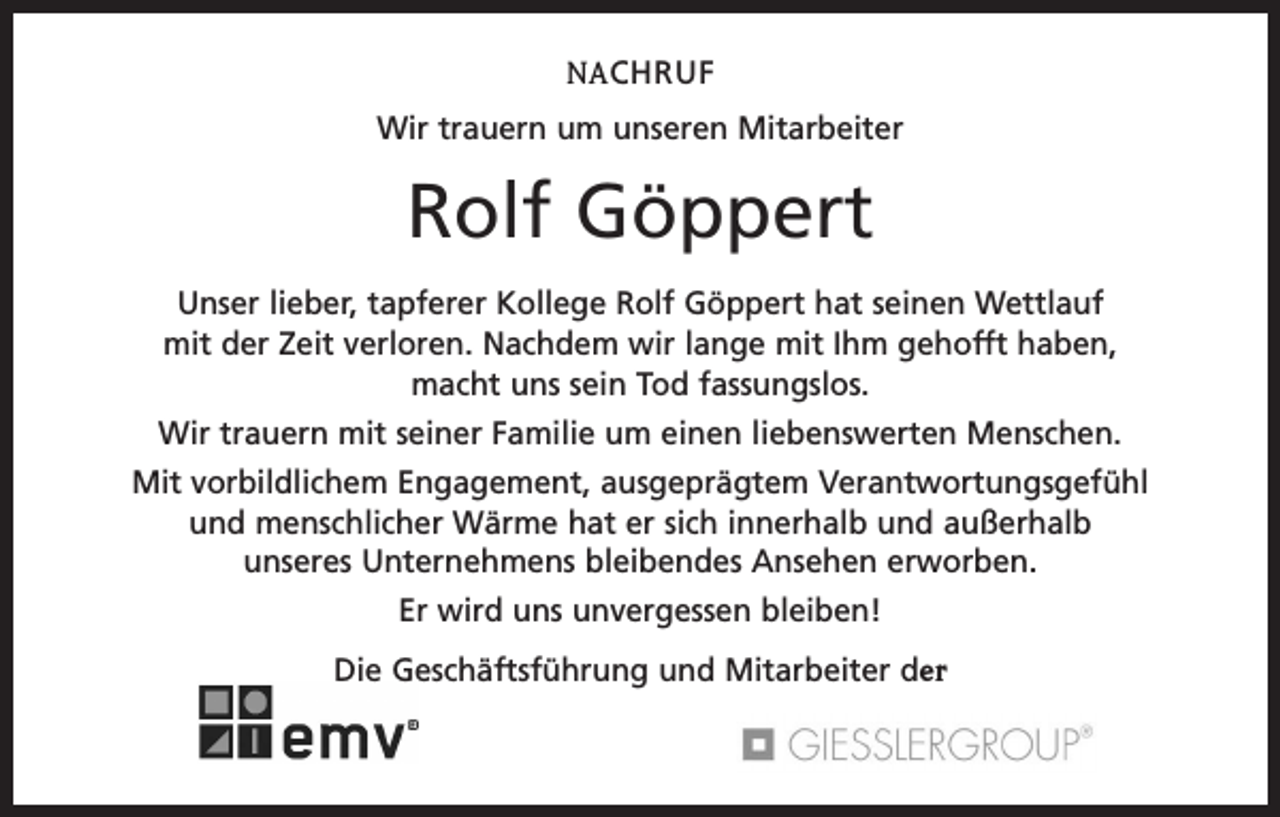<p>NACHRUF<br />Wir trauern um unseren Mitarbeiter</p><p>Rolf Göppert<br />Unser lieber, tapferer Kollege Rolf Göppert hat seinen Wettlauf<br />mit der Zeit verloren. Nachdem wir lange mit Ihm gehofft haben,<br />macht uns sein Tod fassungslos.<br />Wir trauern mit seiner Familie um einen liebenswerten Menschen.<br />Mit vorbildlichem Engagement, ausgeprägtem Verantwortungsgefühl<br />und menschlicher Wärme hat er sich innerhalb und außerhalb<br />unseres Unternehmens bleibendes Ansehen erworben.<br />Er wird uns unvergessen bleiben!<br />Die Geschäftsführung und Mitarbeiter der</p>