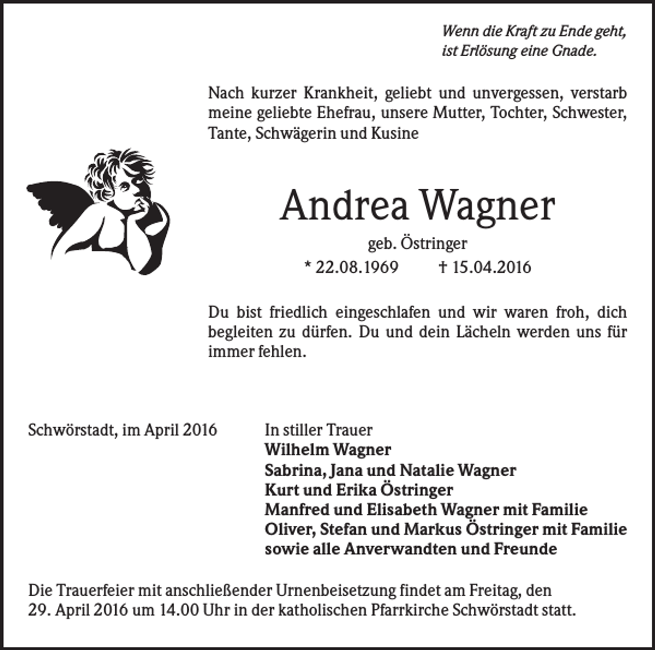 <p>Wenn die Kraft zu Ende geht,<br />ist Erlösung eine Gnade.</p><p>Nach kurzer Krankheit, geliebt und unvergessen, verstarb<br />meine geliebte Ehefrau, unsere Mutter, Tochter, Schwester,<br />Tante, Schwägerin und Kusine</p><p>Andrea Wagner<br />geb. Östringer<br />* 22.08.1969<br />† 15.04.2016<br />Du bist friedlich eingeschlafen und wir waren froh, dich<br />begleiten zu dürfen. Du und dein Lächeln werden uns für<br />immer fehlen.</p><p>Schwörstadt, im April 2016</p><p>In stiller Trauer<br />Wilhelm Wagner<br />Sabrina, Jana und Natalie Wagner<br />Kurt und Erika Östringer<br />Manfred und Elisabeth Wagner mit Familie<br />Oliver, Stefan und Markus Östringer mit Familie<br />sowie alle Anverwandten und Freunde</p><p>Die Trauerfeier mit anschließender Urnenbeisetzung findet am Freitag, den<br />29. April 2016 um 14.00 Uhr in der katholischen Pfarrkirche Schwörstadt statt.</p>