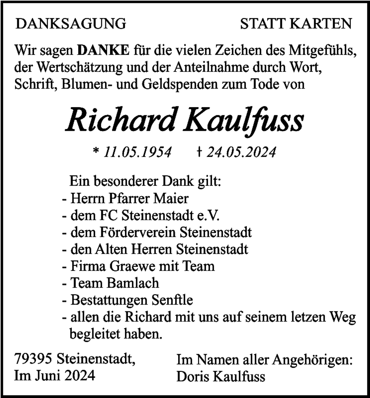 <p>DANKSAGUNG</p><p>STATT KARTEN</p><p>Wir sagen DANKE für die vielen Zeichen des Mitgefühls,<br />der Wertschätzung und der Anteilnahme durch Wort,<br />Schrift, Blumen- und Geldspenden zum Tode von</p><p>Richard Kaulfuss<br />* 11.05.1954</p><p>24.05.2024</p><p>Ein besonderer Dank gilt:<br />- Herrn Pfarrer Maier<br />- dem FC Steinenstadt e.V.<br />- dem Förderverein Steinenstadt<br />- den Alten Herren Steinenstadt<br />- Firma Graewe mit Team<br />- Team Bamlach<br />- Bestattungen Senftle<br />- allen die Richard mit uns auf seinem letzen Weg<br />begleitet haben.<br />79395 Steinenstadt,<br />Im Juni 2024</p><p>Im Namen aller Angehörigen:<br />Doris Kaulfuss</p>