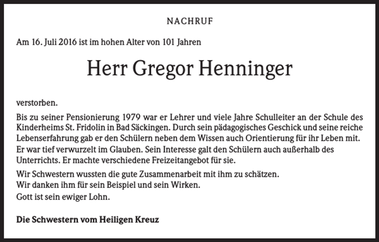 <p>NACHRUF<br />Am 16. Juli 2016 ist im hohen Alter von 101 Jahren</p><p>Herr Gregor Henninger<br />verstorben.<br />Bis zu seiner Pensionierung 1979 war er Lehrer und viele Jahre Schulleiter an der Schule des<br />Kinderheims St. Fridolin in Bad Säckingen. Durch sein pädagogisches Geschick und seine reiche<br />Lebenserfahrung gab er den Schülern neben dem Wissen auch Orientierung für ihr Leben mit.<br />Er war tief verwurzelt im Glauben. Sein Interesse galt den Schülern auch außerhalb des<br />Unterrichts. Er machte verschiedene Freizeitangebot für sie.<br />Wir Schwestern wussten die gute Zusammenarbeit mit ihm zu schätzen.<br />Wir danken ihm für sein Beispiel und sein Wirken.<br />Gott ist sein ewiger Lohn.<br />Die Schwestern vom Heiligen Kreuz</p>