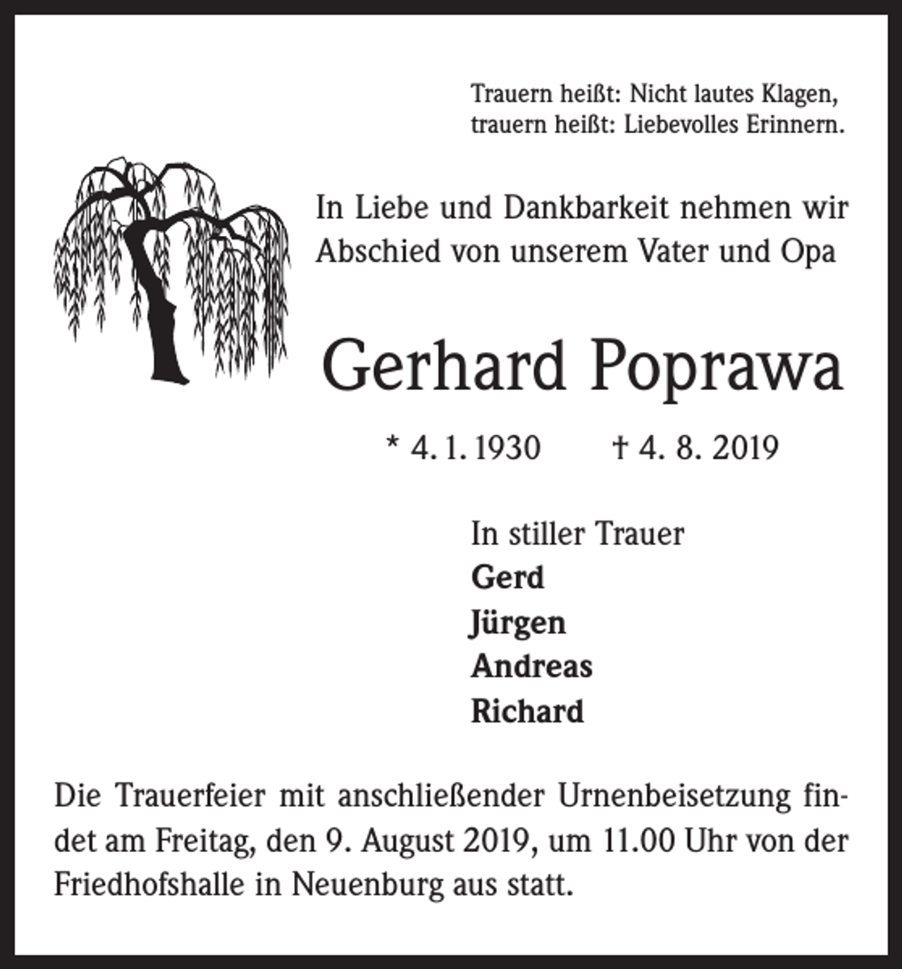 <p>Trauern heißt: Nicht lautes Klagen,<br />trauern heißt: Liebevolles Erinnern.</p><p>In Liebe und Dankbarkeit nehmen wir<br />Abschied von unserem Vater und Opa</p><p>Gerhard Poprawa<br />* 4. 1. 1930 † 4. 8. 2019<br />In stiller Trauer<br />Gerd<br />Jürgen<br />Andreas<br />Richard<br />Die Trauerfeier mit anschließender Urnenbeisetzung findet am Freitag, den 9. August 2019, um 11.00 Uhr von der<br />Friedhofshalle in Neuenburg aus statt.</p>