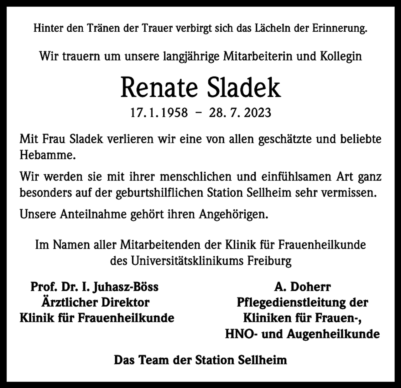 <p>Hinter den Tränen der Trauer verbirgt sich das Lächeln der Erinnerung.</p><p>Wir trauern um unsere langjährige Mitarbeiterin und Kollegin</p><p>Renate Sladek<br />17. 1. 1958 – 28. 7. 2023<br />Mit Frau Sladek verlieren wir eine von allen geschätzte und beliebte<br />Hebamme.<br />Wir werden sie mit ihrer menschlichen und einfühlsamen Art ganz<br />besonders auf der geburtshilflichen Station Sellheim sehr vermissen.<br />Unsere Anteilnahme gehört ihren Angehörigen.<br />Im Namen aller Mitarbeitenden der Klinik für Frauenheilkunde<br />des Universitätsklinikums Freiburg<br />Prof. Dr. I. Juhasz-Böss<br />Ärztlicher Direktor<br />Klinik für Frauenheilkunde</p><p>A. Doherr<br />Pflegedienstleitung der<br />Kliniken für Frauen-,<br />HNO- und Augenheilkunde</p><p>Das Team der Station Sellheim</p>
