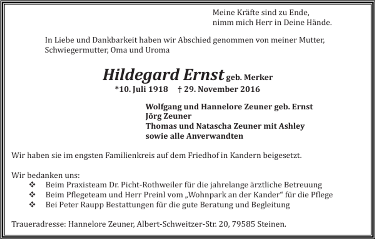 <p>Meine Kräfte sind zu Ende,<br />nimm mich Herr in Deine Hände.<br />In Liebe und Dankbarkeit haben wir Abschied genommen von meiner Mutter,<br />Schwiegermutter, Oma und Uroma</p><p>Hildegard Ernst geb. Merker<br />*10. Juli 1918</p><p>† 29. November 2016</p><p>Wolfgang und Hannelore Zeuner geb. Ernst<br />Jörg Zeuner<br />Thomas und Natascha Zeuner mit Ashley<br />sowie alle Anverwandten<br />Wir haben sie im engsten Familienkreis auf dem Friedhof in Kandern beigesetzt.<br />Wir bedanken uns:<br />� Beim Praxisteam Dr. Picht-Rothweiler für die jahrelange ärztliche Betreuung<br />� Beim Pflegeteam und Herr Preinl vom „Wohnpark an der Kander“ für die Pflege<br />� Bei Peter Raupp Bestattungen für die gute Beratung und Begleitung<br />Traueradresse: Hannelore Zeuner, Albert-Schweitzer-Str. 20, 79585 Steinen.</p>