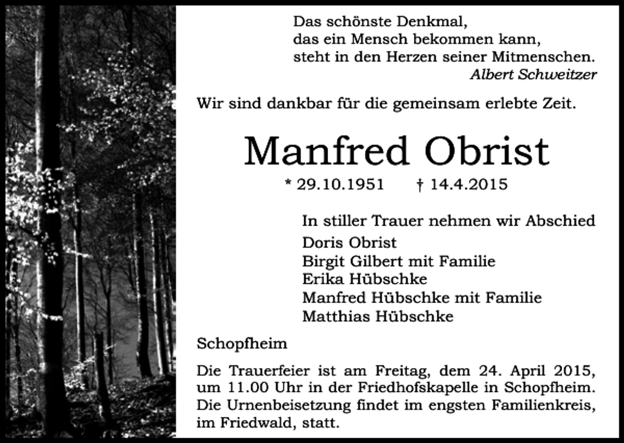 <p>Das schönste Denkmal,<br />das ein Mensch bekommen kann,<br />steht in den Herzen seiner Mitmenschen.<br />Albert Schweitzer</p><p>Wir sind dankbar für die gemeinsam erlebte Zeit.</p><p>Manfred Obrist<br />* 29.10.1951</p><p>† 14.4.2015</p><p>In stiller Trauer nehmen wir Abschied<br />Doris Obrist<br />Birgit Gilbert mit Familie<br />Erika Hübschke<br />Manfred Hübschke mit Familie<br />Matthias Hübschke<br />Schopfheim<br />Die Trauerfeier ist am Freitag, dem 24. April 2015,<br />um 11.00 Uhr in der Friedhofskapelle in Schopfheim.<br />Die Urnenbeisetzung findet im engsten Familienkreis,<br />im Friedwald, statt.</p>