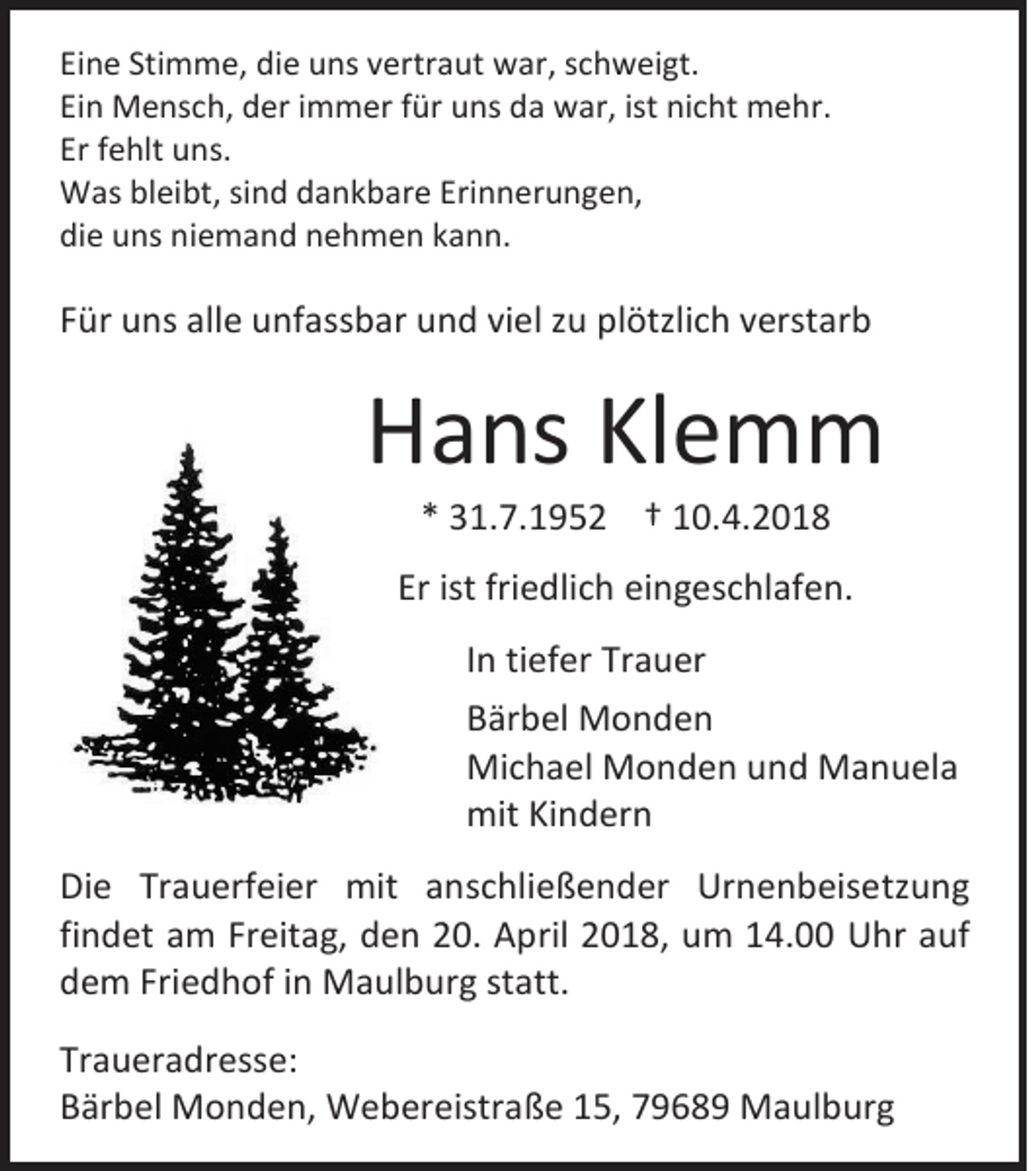 <p>Ei n e Sti<br />Eine<br />Stimme,<br />m m e, die<br />di e uns<br />u ns vvertraut<br />ertr a ut war,<br />w ar, sschweigt.<br />c h w ei gt.<br />Einn Mensch,<br />Ei<br />M e ns c h, der<br />d er iimmer<br />m m er ffür<br />ür uns<br />u ns da<br />d a war,<br />w ar, ist<br />ist nicht<br />ni c ht mehr.<br />m e hr.<br />Er ffehlt<br />Er<br />e hlt uns.<br />u ns.<br />WWas<br />as blbleibt,<br />ei bt, sisind<br />n d d dankbare<br />a n k b ar e EriErinnerungen,<br />n n er u n g e n,<br />die<br />di<br />e uuns<br />ns ni<br />niemand<br />e m a n d nnehmen<br />e h m e n kkann.<br />a n n.</p><p>FFür<br />ür uns<br />u ns alle<br />all e unfassbar<br />u nf ass b ar und<br />u n d vi<br />viel<br />el zzuu plötzlich<br />pl ötzli c h vverstarb<br />erst ar b</p><p>HHans<br />a ns KlKlemm<br />e m m<br />** 331.7.1952<br />1. 7. 1 9 5 2 †† 110.4.2018<br />0. 4. 2 0 1 8</p><p>Erist<br />Er<br />ist fri<br />friedlich<br />e dli c h eingeschlafen.<br />ei n g es c hl af e n.<br />I n tiefer<br />In<br />ti ef er Trauer<br />Tr a u er<br />BBärbel<br />är b el Monden<br />Monden<br />Michael<br />Mi<br />c h a el MMonden<br />o n d e n u und<br />n d MManuela<br />a n u el a<br />mitKiKindern<br />mit<br />n d er n<br />Di e Tr<br />Die<br />Trauerfeier<br />a u erf ei er mit<br />mit aanschließender<br />n s c hli e ß e n d er Urnenbeisetzung<br />Ur n e n b ei s e tz u n g<br />findet<br />fi<br />n d et am<br />a m Freitag,<br />Fr eit a g, den<br />d e n 20.<br />2 0. April<br />A pril 2018,<br />2 0 1 8, um<br />u m 14.00<br />1 4. UUhr<br />hr aauf<br />uf<br />ddem<br />e m Fri<br />Friedhof<br />e d h of iinn Maulburg<br />M a ul b ur g statt.<br />st att.<br />Tr a u er a dr ess e:<br />Traueradresse:<br />BBärbel<br />är b el Monden,<br />M o n d e n, Webereistraße<br />W e b er eistr a ß e 115,<br />5, 77968 6 8 9 Maulburg<br />M a ul b ur g</p>