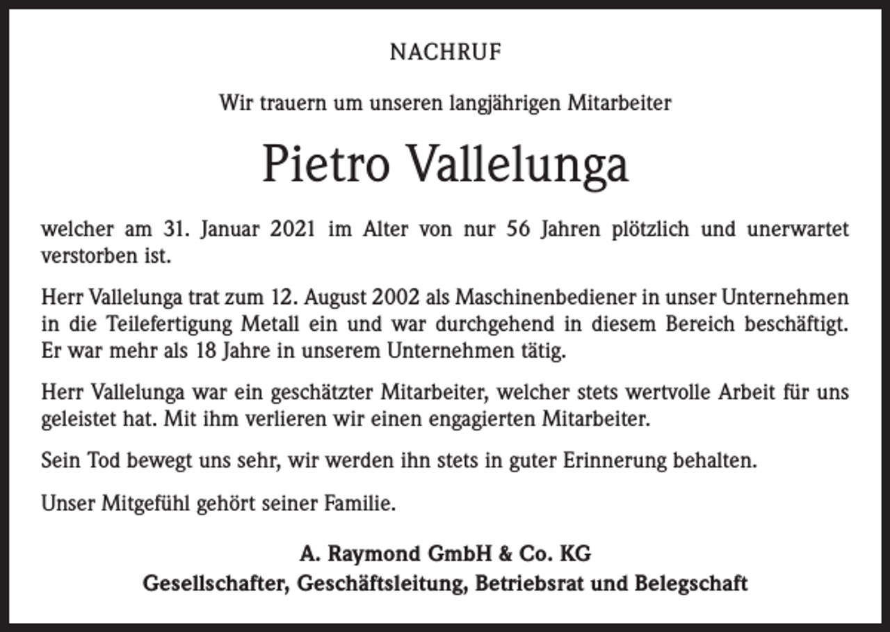 <p>NACHRUF<br />Wir trauern um unseren langjährigen Mitarbeiter</p><p>Pietro Vallelunga<br />welcher am 31. Januar 2021 im Alter von nur 56 Jahren plötzlich und unerwartet<br />ver­storben ist.<br />Herr Vallelunga trat zum 12. August 2002 als Maschinenbediener in unser Unternehmen<br />in die Teilefertigung Metall ein und war durchgehend in diesem Bereich beschäftigt.<br />Er war mehr als 18 Jahre in unserem Unternehmen tätig.<br />Herr Vallelunga war ein geschätzter Mitarbeiter, welcher stets wertvolle Arbeit für uns<br />geleistet hat. Mit ihm verlieren wir einen engagierten Mitarbeiter.<br />Sein Tod bewegt uns sehr, wir werden ihn stets in guter Erinnerung behalten.<br />Unser Mitgefühl gehört seiner Familie.<br />A. Raymond GmbH &amp; Co. KG<br />Gesellschafter, Geschäftsleitung, Betriebsrat und Belegschaft</p>
