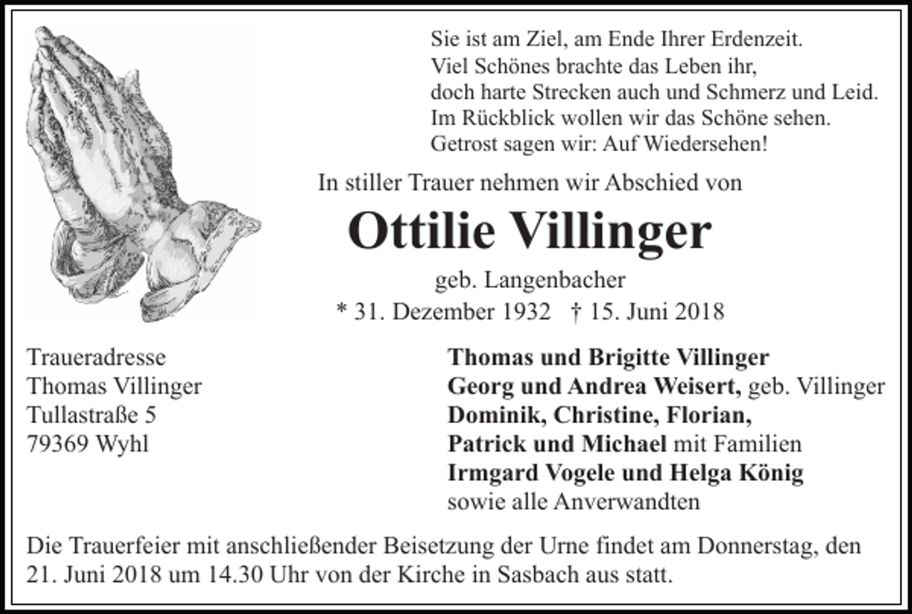 <p>Sie<br />ist aam<br />Si e ist<br />m Ziel,<br />Zi el, aam<br />m Ende<br />E n d e Ihrer<br />I hr er Erdenzeit.<br />Er d e n z eit.<br />Viel<br />Vi el SSchönes<br />c h ö n es brbrachte<br />a c ht e ddas<br />as Leben<br />L e b e n ihr,<br />i hr,<br />doch<br />d o c h hharte<br />art e Strecken<br />Str e c k e n aauch<br />u c h und<br />u n d Schmerz<br />S c h m er z und<br />u n d Leid.<br />L ei d.<br />Im<br />I m Rückblick<br />R ü c k bli c k wollen<br />w oll e n wir<br />wir das<br />d as Schöne<br />S c h ö n e sehen.<br />s e h e n.<br />Getrost<br />wir: AAuf<br />G etr ost s sagen<br />a g e n wir:<br />uf Wiedersehen!<br />W i e d ers e h e n!</p><p>IInn stiller<br />still er Trauer<br />Tr a u er nehmen<br />n e h m e n wir<br />wir Abschied<br />A bs c hi e d von<br />von</p><p>Ottilie<br />Villinger<br />Ottili<br />e Villi<br />n ger</p><p>geb.<br />g e b. Langenbacher<br />L a n g e n b a c h er<br />** 331.<br />1. Dezember<br />D e z e m b er 11932<br />9 3 2 †† 15.<br />1 5. JJuni<br />u ni 22<br />Tr<br />a u er a dr ess e<br />Traueradresse<br />TThomas<br />h o m as Villinger<br />Villi n g er<br />TTullastraße<br />ull astr a ß e 55<br />77936 3 6 9 Wyhl<br />W y hl</p><p>T h o m as uund<br />n d BBrigitte<br />ri gitt e Villinger<br />Vi lli n g e r<br />Thomas<br />Georg<br />G e o r g uund<br />n d AAndrea<br />n d r e a Weisert,<br />Weis e rt, geb.<br />g e b. Villinger<br />Villi n g er<br />Dominik,<br />D o mi ni k, CChristine,<br />h risti n e, FlFlorian,<br />o ri a n,<br />Patrick<br />mitFFamilien<br />P at ri c k uund<br />n d Michael<br />Mi c h a el mit<br />a mili e n<br />Irmgard<br />I r m g a r d Vogele<br />V o g el e und<br />u n d Helga<br />H e l g a König<br />K ö ni g<br />s o wi e alle<br />all e Anverwandten<br />A n v er w a n dt e n<br />sowie</p><p>Die<br />Di<br />e TrTrauerfeier<br />a u erf ei er mit<br />mit aanschließender<br />ns c h li e ß e n d er Beisetzung<br />B eis et z u n g der<br />d er Urne<br />Ur n e fifindet<br />n d et aam<br />m DDonnerstag,<br />o n n erst a g, dden<br />en<br />2 1. JJuni<br />u ni 22018<br />0 1 8 uum<br />m 114.30<br />4. 3 0 Uhr<br />U hr vvon<br />o n dder<br />er Kirche<br />Kir c h e iin<br />n Sasbach<br />S as b a c h aaus<br />us st<br />att.<br />21.<br />statt.</p>