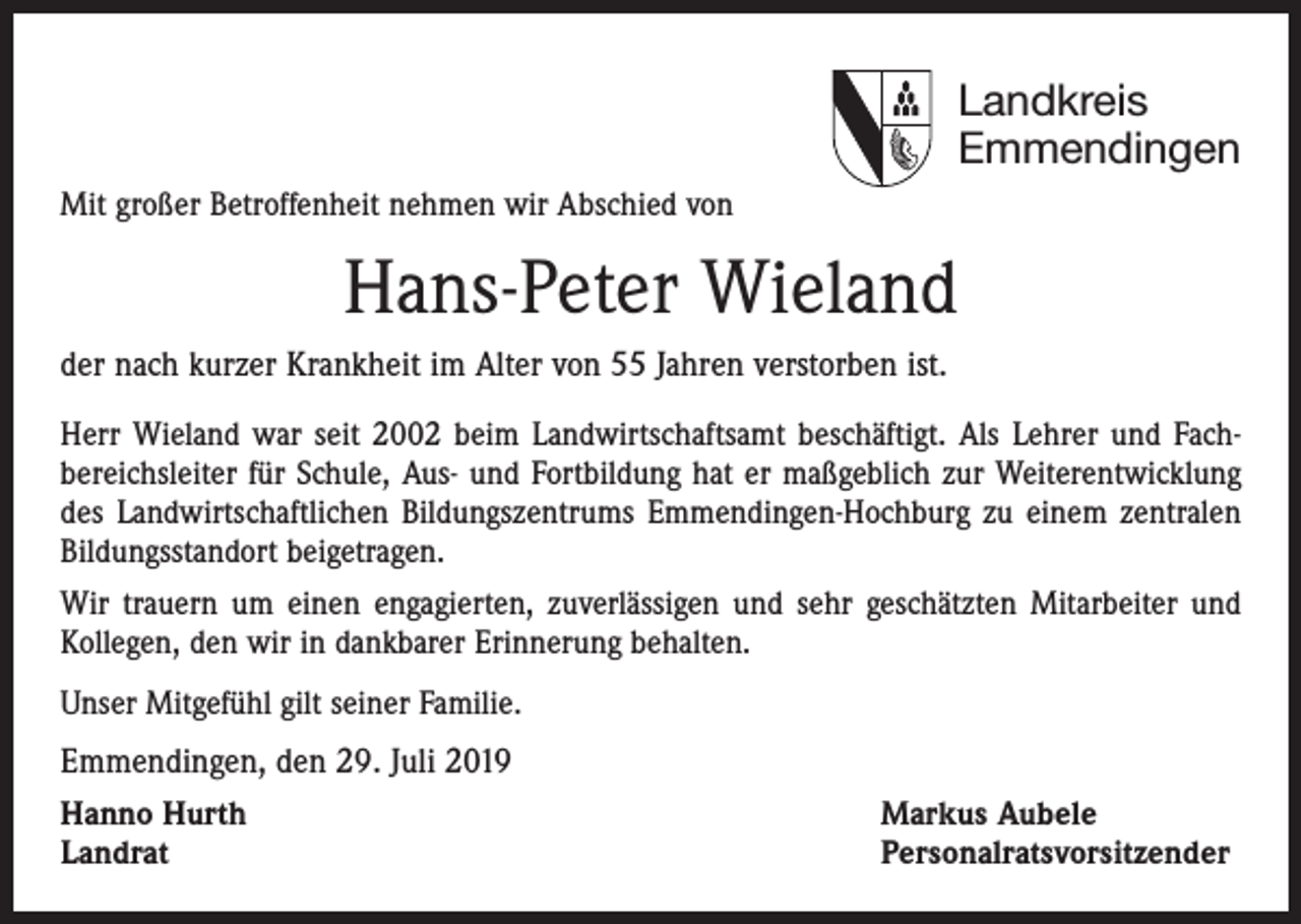 <p>Landkreis<br />Emmendingen<br />Mit großer Betroffenheit nehmen wir Abschied von</p><p>Hans-Peter Wieland<br />der nach kurzer Krankheit im Alter von 55 Jahren verstorben ist.<br />Herr Wieland war seit 2002 beim Landwirtschaftsamt beschäftigt. Als Lehrer und Fach­<br />bereichsleiter für Schule, Aus- und Fortbildung hat er maßgeblich zur Weiterentwicklung<br />des Landwirtschaftlichen Bildungszentrums Emmendingen-Hochburg zu einem zentralen<br />Bildungsstandort beigetragen.<br />Wir trauern um einen engagierten, zuverlässigen und sehr geschätzten Mitarbeiter und<br />Kollegen, den wir in dankbarer Erinnerung behalten.<br />Unser Mitgefühl gilt seiner Familie.</p><p>Emmendingen, den 29. Juli 2019<br />Hanno Hurth<br />Landrat</p><p>Markus Aubele<br />Personalratsvorsitzender</p>