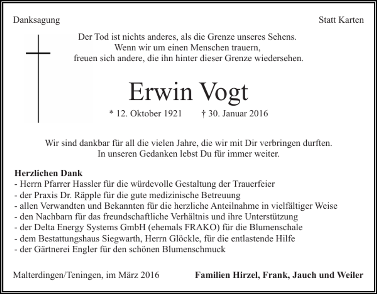 <p>Danksagung</p><p>Statt Karten<br />Der Tod ist nichts anderes, als die Grenze unseres Sehens.<br />Wenn wir um einen Menschen trauern,<br />freuen sich andere, die ihn hinter dieser Grenze wiedersehen.</p><p>Erwin Vogt<br />* 12. Oktober 1921</p><p>† 30. Januar 2016</p><p>Wir sind dankbar für all die vielen Jahre, die wir mit Dir verbringen durften.<br />In unseren Gedanken lebst Du für immer weiter.<br />Herzlichen Dank<br />- Herrn Pfarrer Hassler für die würdevolle Gestaltung der Trauerfeier<br />- der Praxis Dr. Räpple für die gute medizinische Betreuung<br />- allen Verwandten und Bekannten für die herzliche Anteilnahme in vielfältiger Weise<br />- den Nachbarn für das freundschaftliche Verhältnis und ihre Unterstützung<br />- der Delta Energy Systems GmbH (ehemals FRAKO) für die Blumenschale<br />- dem Bestattungshaus Siegwarth, Herrn Glöckle, für die entlastende Hilfe<br />- der Gärtnerei Engler für den schönen Blumenschmuck<br />Malterdingen/Teningen, im März 2016</p><p>Familien Hirzel, Frank, Jauch und Weiler</p>