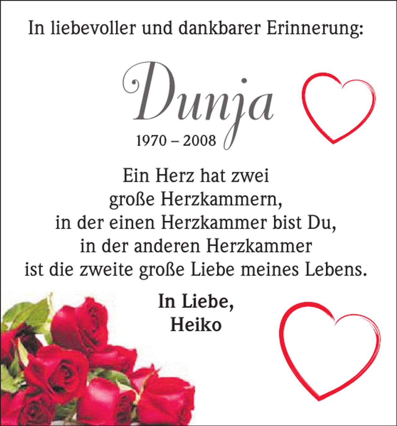 <p>In liebevoller und dankbarer Erinnerung:</p><p>Dunja<br />1970 – 2008</p><p>Ein Herz hat zwei<br />große Herzkammern,<br />in der einen Herzkammer bist Du,<br />in der anderen Herzkammer<br />ist die zweite große Liebe meines Lebens.<br />In Liebe,<br />Heiko</p>