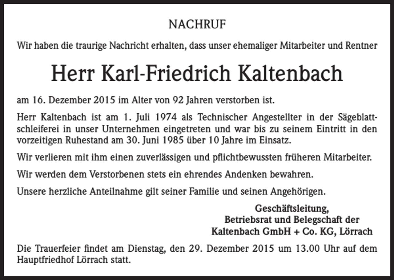 <p>NACHRUF<br />Wir haben die traurige Nachricht erhalten, dass unser ehemaliger Mitarbeiter und Rentner</p><p>Herr Karl-Friedrich Kaltenbach<br />am 16. Dezember 2015 im Alter von 92 Jahren verstorben ist.<br />Herr Kaltenbach ist am 1. Juli 1974 als Technischer Angestellter in der Sägeblattschleiferei in unser Unternehmen eingetreten und war bis zu seinem Eintritt in den<br />vorzeitigen Ruhestand am 30. Juni 1985 über 10 Jahre im Einsatz.<br />Wir verlieren mit ihm einen zuverlässigen und pflichtbewussten früheren Mitarbeiter.<br />Wir werden dem Verstorbenen stets ein ehrendes Andenken bewahren.<br />Unsere herzliche Anteilnahme gilt seiner Familie und seinen Angehörigen.<br />Geschäftsleitung,<br />Betriebsrat und Belegschaft der<br />Kaltenbach GmbH + Co. KG, Lörrach<br />Die Trauerfeier findet am Dienstag, den 29. Dezember 2015 um 13.00 Uhr auf dem<br />Hauptfriedhof Lörrach statt.</p>