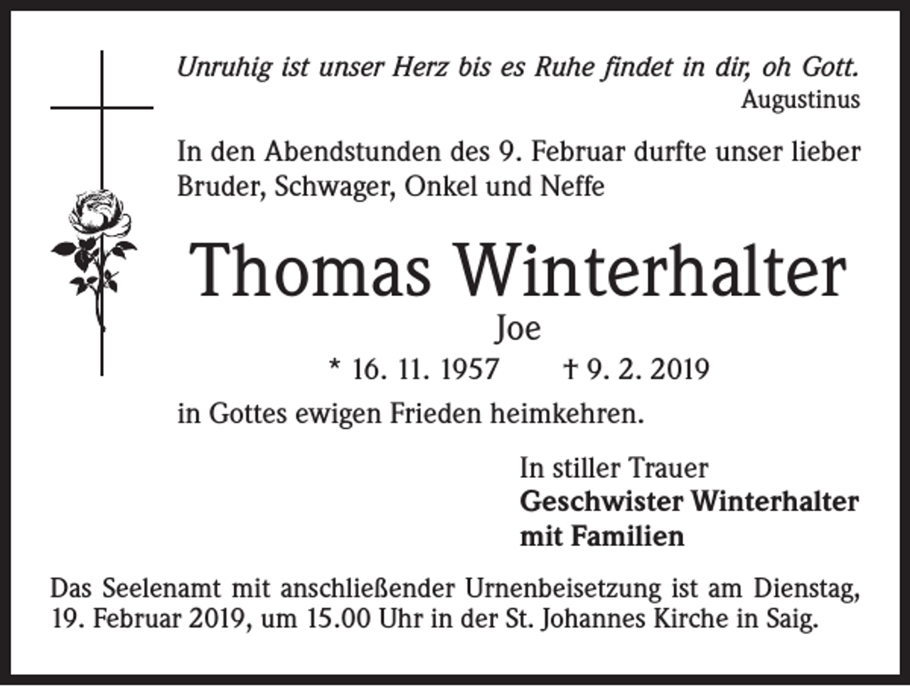 <p>Unruhig ist unser Herz bis es Ruhe findet in dir, oh Gott.</p><p>Augustinus</p><p>In den Abendstunden des 9. Februar durfte unser lieber<br />Bruder, Schwager, Onkel und Neffe</p><p>Thomas Winterhalter<br />Joe</p><p>* 16. 11. 1957 † 9. 2. 2019<br />in Gottes ewigen Frieden heimkehren.<br />In stiller Trauer<br />Geschwister Winterhalter<br />mit Familien<br />Das Seelenamt mit anschließender Urnenbeisetzung ist am Dienstag,<br />19. Februar 2019, um 15.00 Uhr in der St. Johannes Kirche in Saig.</p>