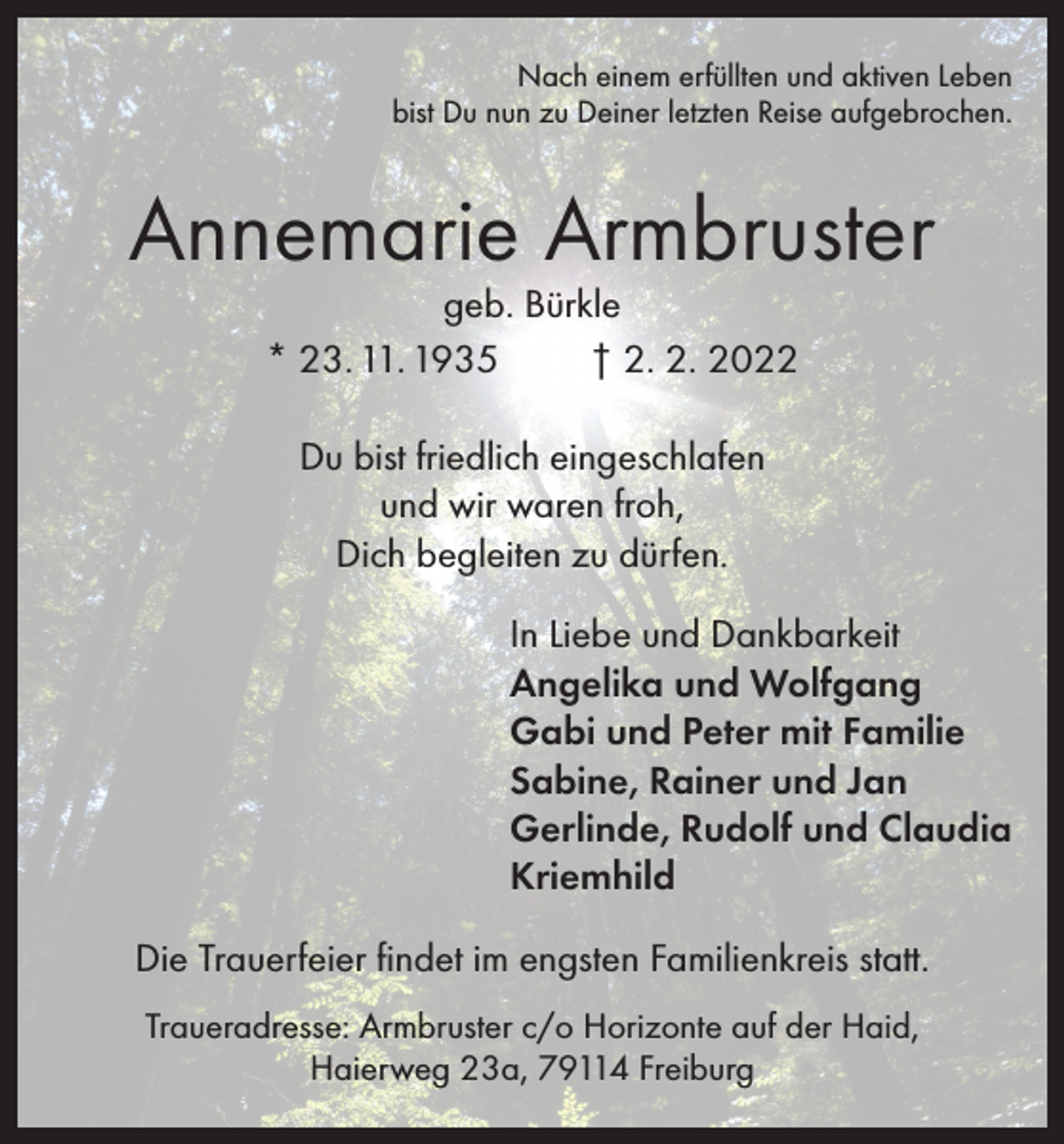 <p>Nach einem erfüllten und aktiven Leben<br />bist Du nun zu Deiner letzten Reise aufgebrochen.</p><p>Annemarie Armbruster<br />geb. Bürkle<br />* 23. 11. 1935<br />† 2. 2. 2022<br />Du bist friedlich eingeschlafen<br />und wir waren froh,<br />Dich begleiten zu dürfen.<br />In Liebe und Dankbarkeit<br />Angelika und Wolfgang<br />Gabi und Peter mit Familie<br />Sabine, Rainer und Jan<br />Gerlinde, Rudolf und Claudia<br />Kriemhild<br />Die Trauerfeier findet im engsten Familienkreis statt.<br />Traueradresse: Armbruster c/o Horizonte auf der Haid,<br />Haierweg 23a, 79114 Freiburg</p>