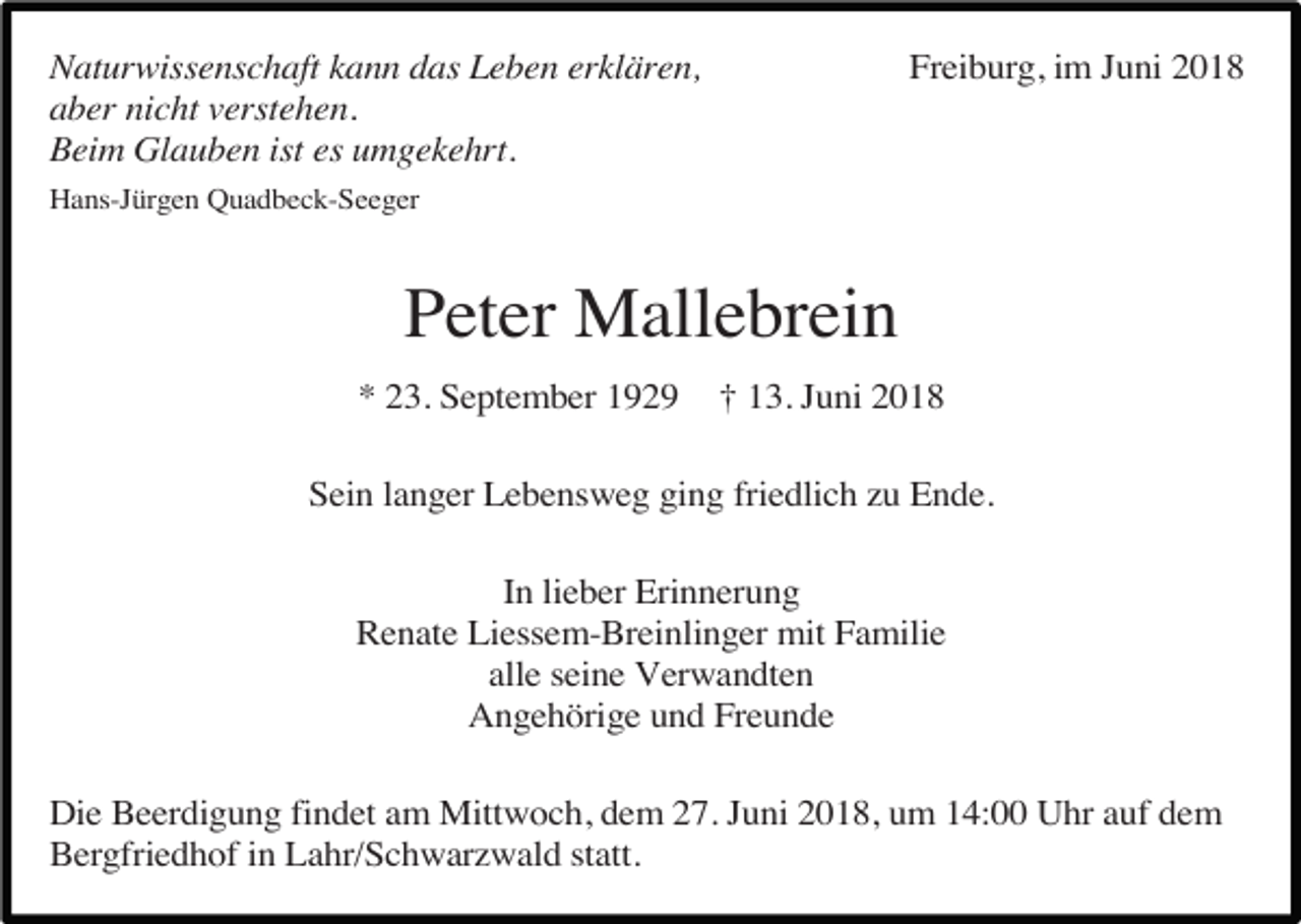 <p>Freiburg, im Juni 2018</p><p>Naturwissenschaft kann das Leben erklären,<br />aber nicht verstehen.<br />Beim Glauben ist es umgekehrt.<br />Hans-Jürgen Quadbeck-Seeger</p><p>Peter Mallebrein<br />* 23. September 1929</p><p>† 13. Juni 2018</p><p>Sein langer Lebensweg ging friedlich zu Ende.<br />In lieber Erinnerung<br />Renate Liessem-Breinlinger mit Familie<br />alle seine Verwandten<br />Angehörige und Freunde<br />Die Beerdigung findet am Mittwoch, dem 27. Juni 2018, um 14:00 Uhr auf dem<br />Bergfriedhof in Lahr/Schwarzwald statt.</p>