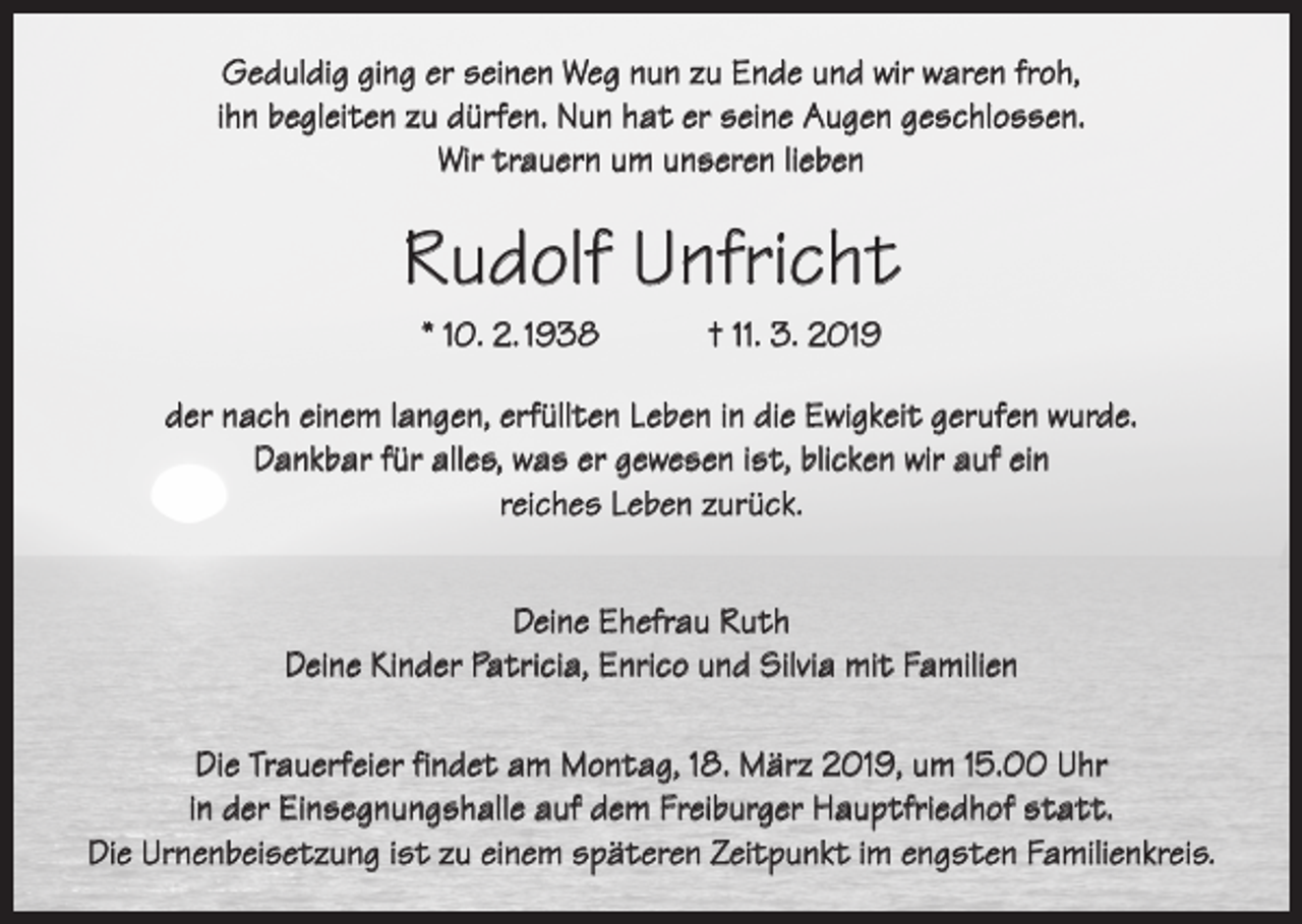 <p>Geduldig ging er seinen Weg nun zu Ende und wir waren froh,<br />ihn begleiten zu dürfen. Nun hat er seine Augen geschlossen.<br />Wir trauern um unseren lieben</p><p>Rudolf Unfricht<br />* 10. 2. 1938 † 11. 3. 2019<br />der nach einem langen, erfüllten Leben in die Ewigkeit gerufen wurde.<br />Dankbar für alles, was er gewesen ist, blicken wir auf ein<br />reiches Leben zurück.<br />Deine Ehefrau Ruth<br />Deine Kinder Patricia, Enrico und Silvia mit Familien<br />Die Trauerfeier findet am Montag, 18. März 2019, um 15.00 Uhr<br />in der Einsegnungshalle auf dem Freiburger Hauptfriedhof statt.<br />Die Urnenbeisetzung ist zu einem späteren Zeitpunkt im engsten Familienkreis.</p>