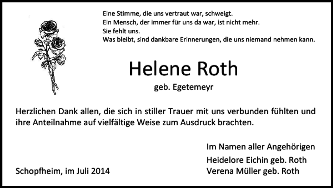 <p>Eine Stimme, die uns vertraut war, schweigt.<br />Ein Mensch, der immer für uns da war, ist nicht mehr.<br />Sie fehlt uns.<br />Was bleibt, sind dankbare Erinnerungen, die uns niemand nehmen kann.</p><p>Helene Roth<br />geb. Egetemeyr</p><p>Herzlichen Dank allen, die sich in stiller Trauer mit uns verbunden fühlten und<br />ihre Anteilnahme auf vielfältige Weise zum Ausdruck brachten.</p><p>Schopfheim, im Juli 2014</p><p>Im Namen aller Angehörigen<br />Heidelore Eichin geb. Roth<br />Verena Müller geb. Roth</p>