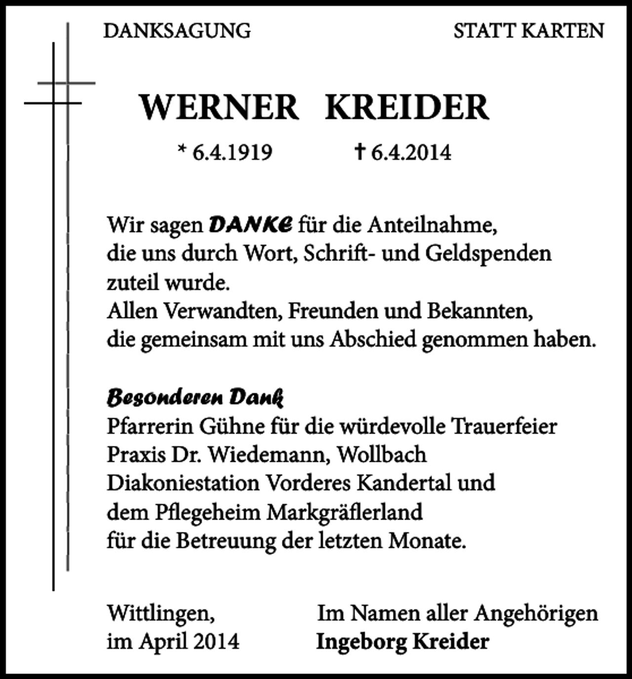 <p>DANKSAGUNG</p><p>STATT KARTEN</p><p>WERNER KREIDER<br />* 66.4.1919</p><p>� 6.4.2014</p><p>Wi sagen DANKE für die Anteilnahme,<br />Wir<br />die uns durch Wort, Schrift- und Geldspenden<br />zuteil wurde.<br />Allen Verwandten, Freunden und Bekannten,<br />die gemeinsam mit uns Abschied genommen haben.<br />Besonderen Dank<br />Pfarrerin Gühne für die würdevolle Trauerfeier<br />Praxis Dr. Wiedemann, Wollbach<br />Diakoniestation Vorderes Kandertal und<br />dem Pflegeheim Markgräflerland<br />für die Betreuung der letzten Monate.<br />Wittlingen,<br />im April 2014</p><p>Im Namen aller Angehörigen<br />Ingeborg Kreider</p>