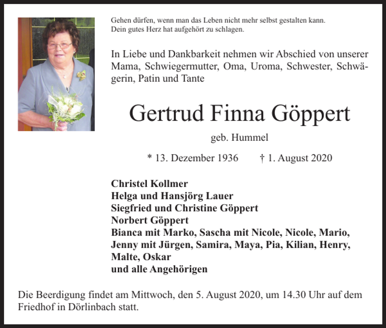 <p>Gehen dürfen, wenn man das Leben nicht mehr selbst gestalten kann.<br />Dein gutes Herz hat aufgehört zu schlagen.</p><p>In Liebe und Dankbarkeit nehmen wir Abschied von unserer<br />Mama, Schwiegermutter, Oma, Uroma, Schwester, Schwägerin, Patin und Tante</p><p>Gertrud Finna Göppert<br />geb. Hummel<br />* 13. Dezember 1936 † 1. August 2020<br />Christel Kollmer<br />Helga und Hansjörg Lauer<br />Siegfried und Christine Göppert<br />Norbert Göppert<br />Bianca mit Marko, Sascha mit Nicole, Nicole, Mario,<br />Jenny mit Jürgen, Samira, Maya, Pia, Kilian, Henry,<br />Malte, Oskar<br />und alle Angehörigen<br />Die Beerdigung findet am Mittwoch, den 5. August 2020, um 14.30 Uhr auf dem<br />Friedhof in Dörlinbach statt.</p>