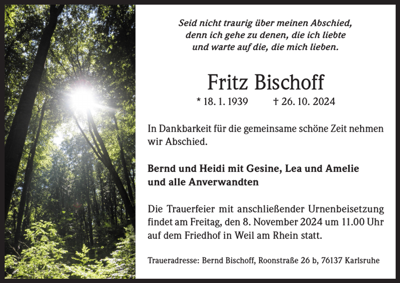 <p>Seid nicht traurig über meinen Abschied,<br />denn ich gehe zu denen, die ich liebte<br />und warte auf die, die mich lieben.</p><p>Fritz Bischoff</p><p>* 18. 1. 1939</p><p>† 26. 10. 2024</p><p>In Dankbarkeit für die gemeinsame schöne Zeit nehmen<br />wir Abschied.<br />Bernd und Heidi mit Gesine, Lea und Amelie<br />und alle Anverwandten<br />Die Trauerfeier mit anschließender Urnenbeisetzung<br />findet am Freitag, den 8. November 2024 um 11.00 Uhr<br />auf dem Friedhof in Weil am Rhein statt.<br />Traueradresse: Bernd Bischoff, Roonstraße 26 b, 76137 Karlsruhe</p>
