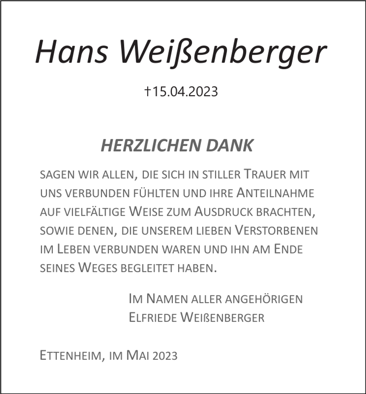 <p>Hans Weißenberger<br />✝15.04.2023</p><p>HERZLICHEN DANK<br />SAGEN WIR ALLEN, DIE SICH IN STILLER TRAUER MIT<br />UNS VERBUNDEN FÜHLTEN UND IHRE ANTEILNAHME<br />AUF VIELFÄLTIGE WEISE ZUM AUSDRUCK BRACHTEN,<br />SOWIE DENEN, DIE UNSEREM LIEBEN VERSTORBENEN<br />IM LEBEN VERBUNDEN WAREN UND IHN AM ENDE<br />SEINES WEGES BEGLEITET HABEN.</p><p>IM NAMEN ALLER ANGEHÖRIGEN<br />ELFRIEDE WEIßENBERGER<br />ETTENHEIM, IM MAI 2023</p>
