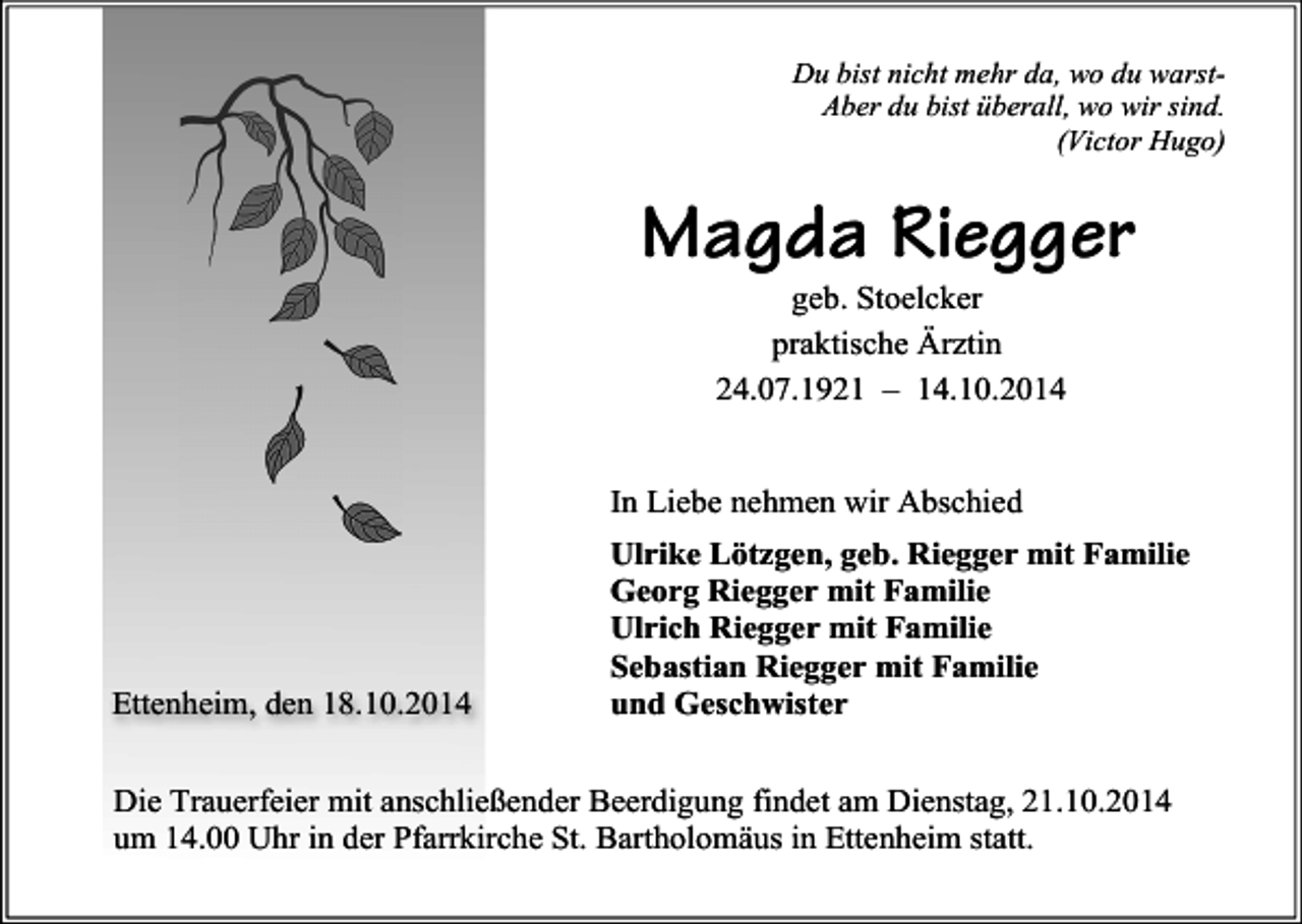<p>Du bist nicht mehr da, wo du warstAber du bist überall, wo wir sind.<br />(Victor Hugo)</p><p>Magda Riegger<br />geb. Stoelcker<br />praktische Ärztin<br />24.07.1921 – 14.10.2014</p><p>In Liebe nehmen wir Abschied</p><p>Ettenheim, den 18.10.2014</p><p>Ulrike Lötzgen, geb. Riegger mit Familie<br />Georg Riegger mit Familie<br />Ulrich Riegger mit Familie<br />Sebastian Riegger mit Familie<br />und Geschwister</p><p>Die Trauerfeier mit anschließender Beerdigung findet am Dienstag, 21.10.2014<br />um 14.00 Uhr in der Pfarrkirche St. Bartholomäus in Ettenheim statt.</p>