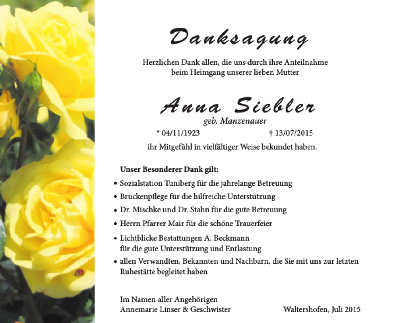 <p>Danksagung<br />Herzlichen Dank allen, die uns durch ihre Anteilnahme<br />beim Heimgang unserer lieben Mutter</p><p>Anna Siebler<br />geb. Manzenauer</p><p>* 04/11/1923</p><p>† 13/07/2015</p><p>ihr Mitgefühl in vielfältiger Weise bekundet haben.<br />Unser Besonderer Dank gilt:<br />Sozialstation Tuniberg für die jahrelange Betreuung<br />Brückenpflege für die hilfreiche Unterstützung<br />Dr. Mischke und Dr. Stahn für die gute Betreuung<br />Herrn Pfarrer Mair für die schöne Trauerfeier<br />Lichtblicke Bestattungen A. Beckmann<br />für die gute Unterstützung und Entlastung<br />allen Verwandten, Bekannten und Nachbarn, die Sie mit uns zur letzten<br />Ruhestätte begleitet haben<br />Im Namen aller Angehörigen<br />Annemarie Linser &amp; Geschwister</p><p>Waltershofen, Juli 2015</p>