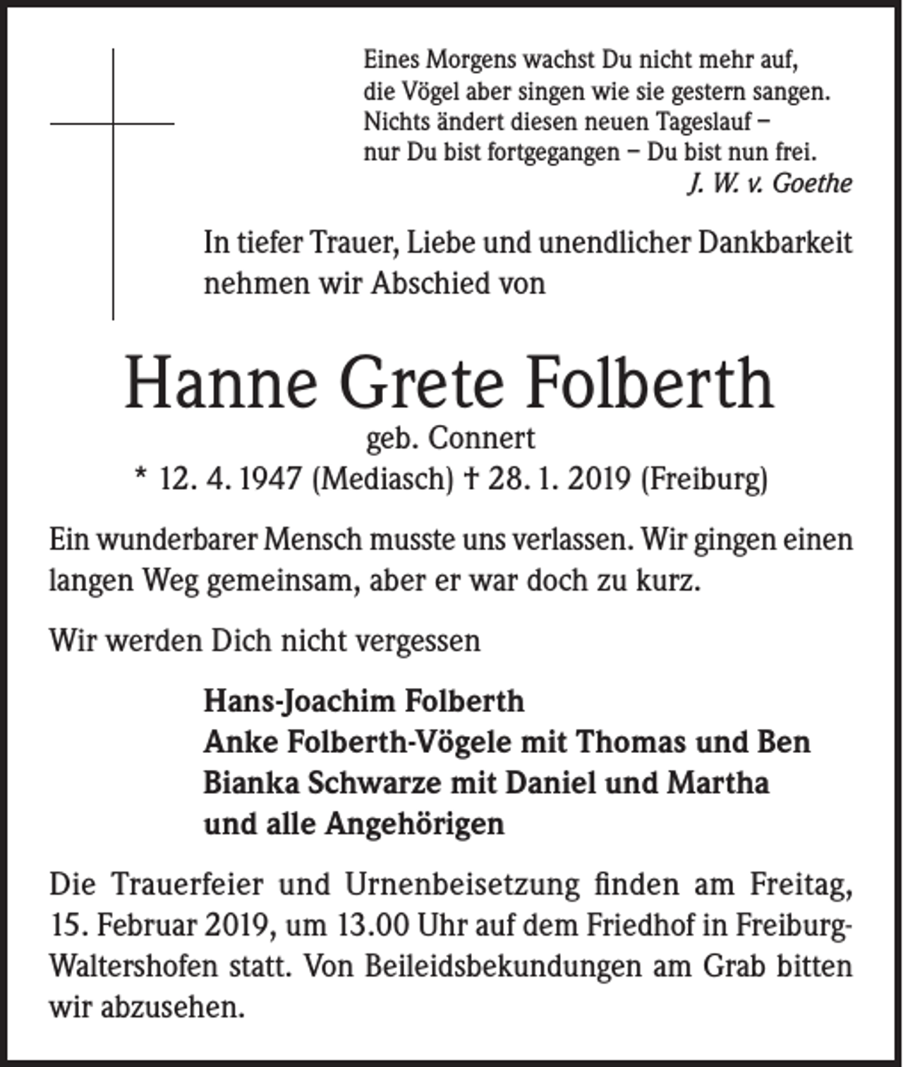 <p>Eines Morgens wachst Du nicht mehr auf,<br />die Vögel aber singen wie sie gestern sangen.<br />Nichts ändert diesen neuen Tageslauf –<br />nur Du bist fortgegangen – Du bist nun frei.</p><p>J. W. v. Goethe</p><p>In tiefer Trauer, Liebe und unendlicher Dankbarkeit<br />nehmen wir Abschied von</p><p>Hanne Grete Folberth<br />geb. Connert<br />* 12. 4. 1947 (Mediasch) † 28. 1. 2019 (Freiburg)</p><p>Ein wunderbarer Mensch musste uns verlassen. Wir gingen einen<br />langen Weg gemeinsam, aber er war doch zu kurz.<br />Wir werden Dich nicht vergessen<br />Hans-Joachim Folberth<br />Anke Folberth-Vögele mit Thomas und Ben<br />Bianka Schwarze mit Daniel und Martha<br />und alle Angehörigen<br />Die Trauerfeier und Urnenbeisetzung finden am Freitag,<br />15. Februar 2019, um 13.00 Uhr auf dem Friedhof in FreiburgWaltershofen statt. Von Beileidsbekundungen am Grab bitten<br />wir abzusehen.</p>