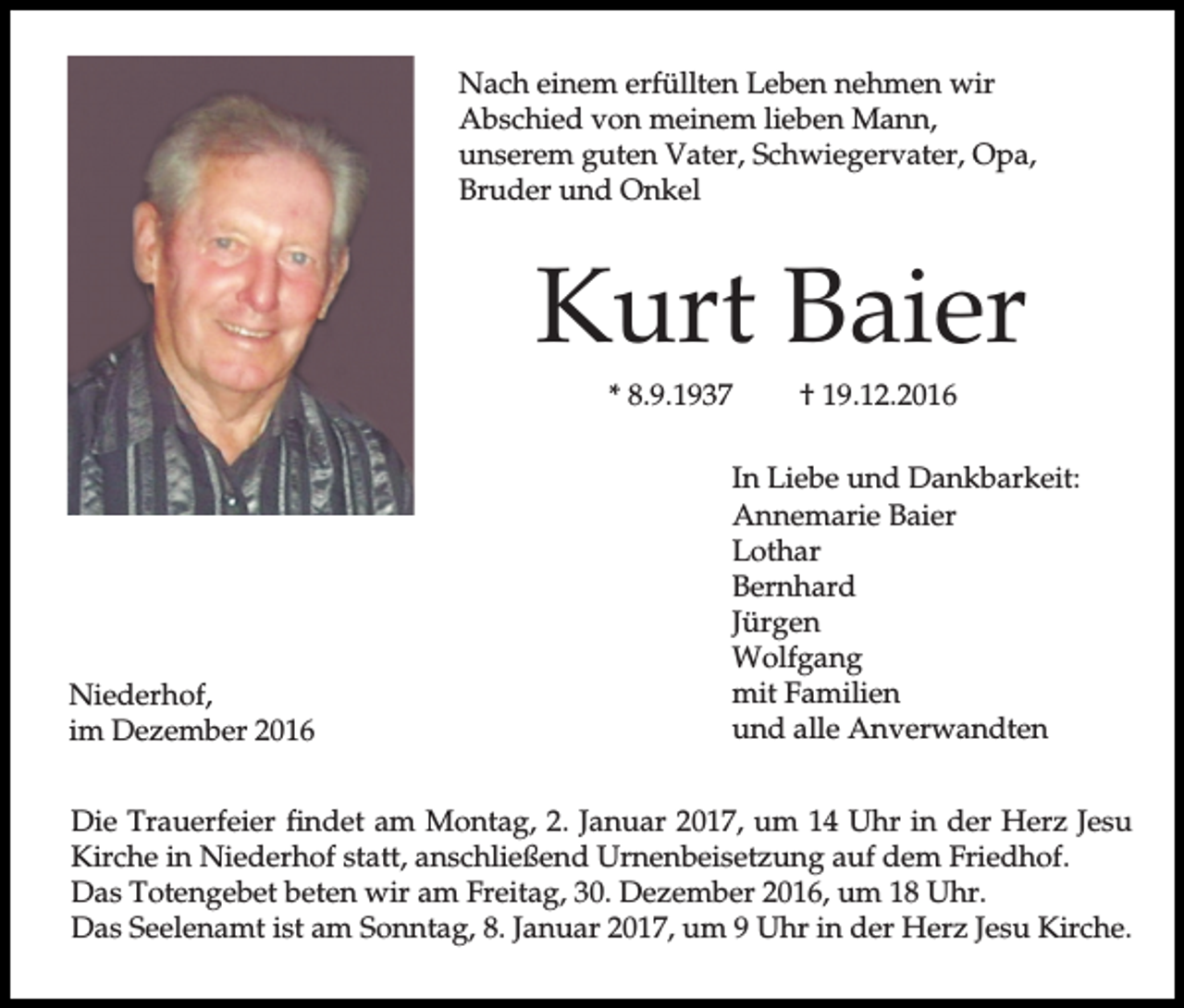 <p>Nach einem erfüllten Leben nehmen wir<br />Abschied von meinem lieben Mann,<br />unserem guten Vater, Schwiegervater, Opa,<br />Bruder und Onkel</p><p>Kurt Baier<br />* 8.9.1937</p><p>Niederhof,<br />im Dezember 2016</p><p>† 19.12.2016</p><p>In Liebe und Dankbarkeit:<br />Annemarie Baier<br />Lothar<br />Bernhard<br />Jürgen<br />Wolfgang<br />mit Familien<br />und alle Anverwandten</p><p>Die Trauerfeier findet am Montag, 2. Januar 2017, um 14 Uhr in der Herz Jesu<br />Kirche in Niederhof statt, anschließend Urnenbeisetzung auf dem Friedhof.<br />Das Totengebet beten wir am Freitag, 30. Dezember 2016, um 18 Uhr.<br />Das Seelenamt ist am Sonntag, 8. Januar 2017, um 9 Uhr in der Herz Jesu Kirche.</p>
