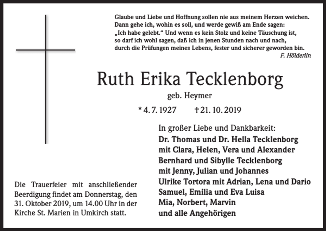 <p>Glaube und Liebe und Hoffnung sollen nie aus meinem Herzen weichen.<br />Dann gehe ich, wohin es soll, und werde gewiß am Ende sagen:<br />„Ich habe gelebt.“ Und wenn es kein Stolz und keine Täuschung ist,<br />so darf ich wohl sagen, daß ich in jenen Stunden nach und nach,<br />durch die Prüfungen meines Lebens, fester und sicherer geworden bin.</p><p>F. Hölderlin</p><p>Ruth Erika Tecklenborg<br />geb. Heymer</p><p>* 4. 7. 1927 † 21. 10. 2019</p><p>Die Trauerfeier mit anschließender<br />­ eerdigung findet am Donnerstag, den<br />B<br />31. Oktober 2019, um 14.00 Uhr in der<br />Kirche St. Marien in Umkirch statt.</p><p>In großer Liebe und Dankbarkeit:<br />Dr. Thomas und Dr. Hella Tecklenborg<br />mit Clara, Helen, Vera und Alexander<br />Bernhard und Sibylle Tecklenborg<br />mit Jenny, Julian und Johannes<br />Ulrike Tortora mit Adrian, Lena und Dario<br />Samuel, Emilia und Eva Luisa<br />Mia, Norbert, Marvin<br />und alle Angehörigen</p>