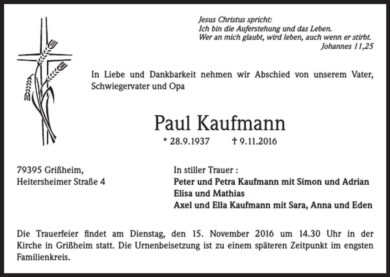 <p>Jesus Christus spricht:<br />Ich bin die Auferstehung und das Leben.<br />Wer an mich glaubt, wird leben, auch wenn er stirbt.</p><p>Johannes 11,25</p><p>In Liebe und Dankbarkeit nehmen wir Abschied von unserem Vater,<br />Schwiegervater und Opa</p><p>Paul Kaufmann<br />* 28.9.1939395 Grißheim,<br />Heitersheimer Straße 4</p><p>† 9.11.2016</p><p>In stiller Trauer :<br />Peter und Petra Kaufmann mit Simon und Adrian<br />Elisa und Mathias<br />Axel und Ella Kaufmann mit Sara, Anna und Eden</p><p>Die Trauerfeier findet am Dienstag, den 15. November 2016 um 14.30 Uhr in der<br />Kirche in Grißheim statt. Die Urnenbeisetzung ist zu einem späteren Zeitpunkt im engsten<br />Familienkreis.</p>