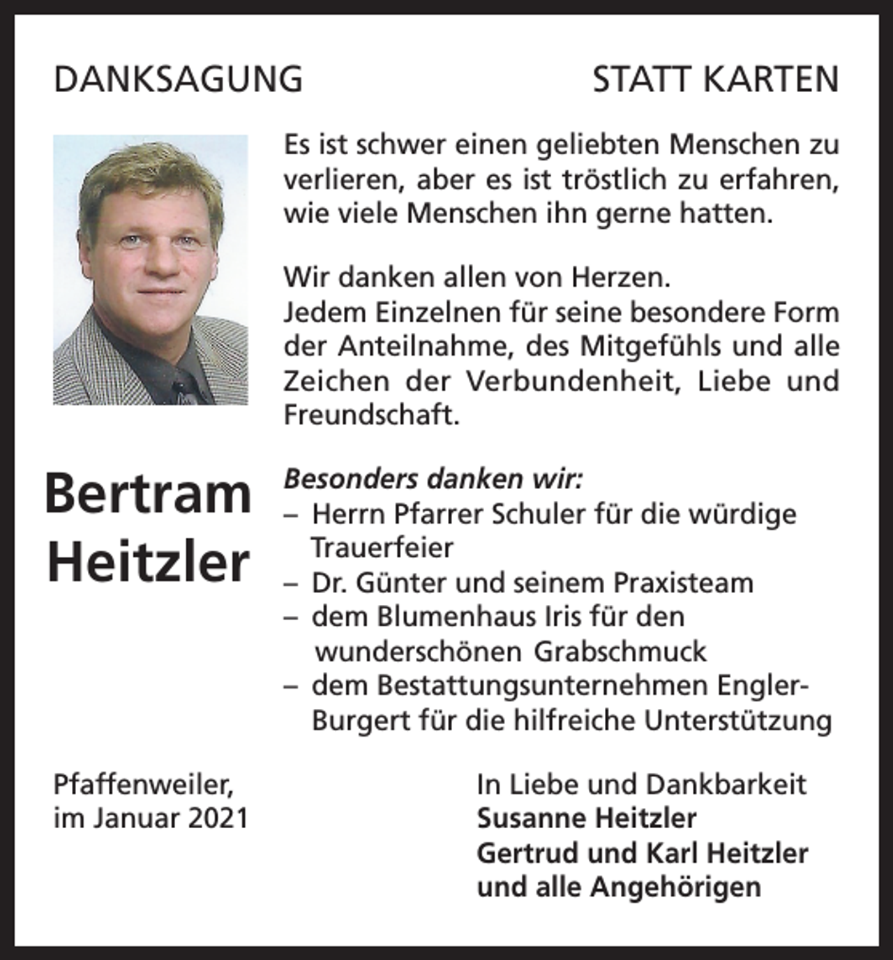 <p>DANKSAGUNG</p><p>STATT KARTEN</p><p>Es ist schwer einen geliebten Menschen zu<br />verlieren, aber es ist tröstlich zu erfahren,<br />wie viele Menschen ihn gerne hatten.<br />Wir danken allen von Herzen.<br />Jedem Einzelnen für seine besondere Form<br />der Anteilnahme, des Mitgefühls und alle<br />Zeichen der Verbundenheit, Liebe und<br />Freundschaft.</p><p>Bertram<br />Heitzler</p><p>Besonders danken wir:<br />– Herrn Pfarrer Schuler für die würdige<br />Trauerfeier<br />– Dr. Günter und seinem Praxisteam<br />– dem Blumenhaus Iris für den<br />wunderschönen Grabschmuck<br />– dem Bestattungsunternehmen EnglerBurgert für die hilfreiche Unterstützung</p><p>Pfaffenweiler,<br />In Liebe und Dankbarkeit<br />im Januar 2021 Susanne Heitzler<br />Gertrud und Karl Heitzler<br />und alle Angehörigen</p>