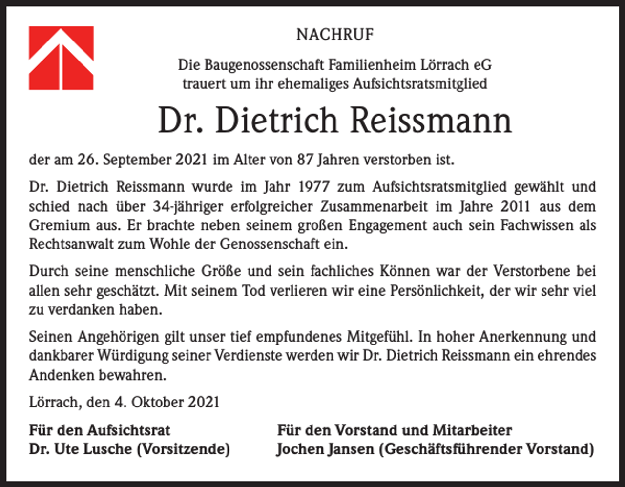 <p>NACHRUF<br />Die Baugenossenschaft Familienheim Lörrach eG<br />trauert um ihr ehemaliges Aufsichtsratsmitglied</p><p>Dr. Dietrich Reissmann<br />der am 26. September 2021 im Alter von 87 Jahren verstorben ist.<br />Dr. Dietrich Reissmann wurde im Jahr 1977 zum Aufsichtsratsmitglied gewählt und<br />schied nach über 34-jähriger erfolgreicher Zusammenarbeit im Jahre 2011 aus dem<br />­Gremium aus. Er brachte neben seinem großen Engagement auch sein Fachwissen als<br />Rechtsanwalt zum Wohle der Genossenschaft ein.<br />Durch seine menschliche Größe und sein fachliches Können war der Verstorbene bei<br />­allen sehr geschätzt. Mit seinem Tod verlieren wir eine Persönlichkeit, der wir sehr viel<br />zu verdanken haben.<br />Seinen Angehörigen gilt unser tief empfundenes Mitgefühl. In hoher Anerkennung und<br />dankbarer Würdigung seiner Verdienste werden wir Dr. Dietrich Reissmann ein ehrendes<br />Andenken bewahren.<br />Lörrach, den 4. Oktober 2021<br />Für den Aufsichtsrat<br />Dr. Ute Lusche (Vorsitzende)</p><p>Für den Vorstand und Mitarbeiter<br />Jochen Jansen (Geschäftsführender Vorstand)</p>
