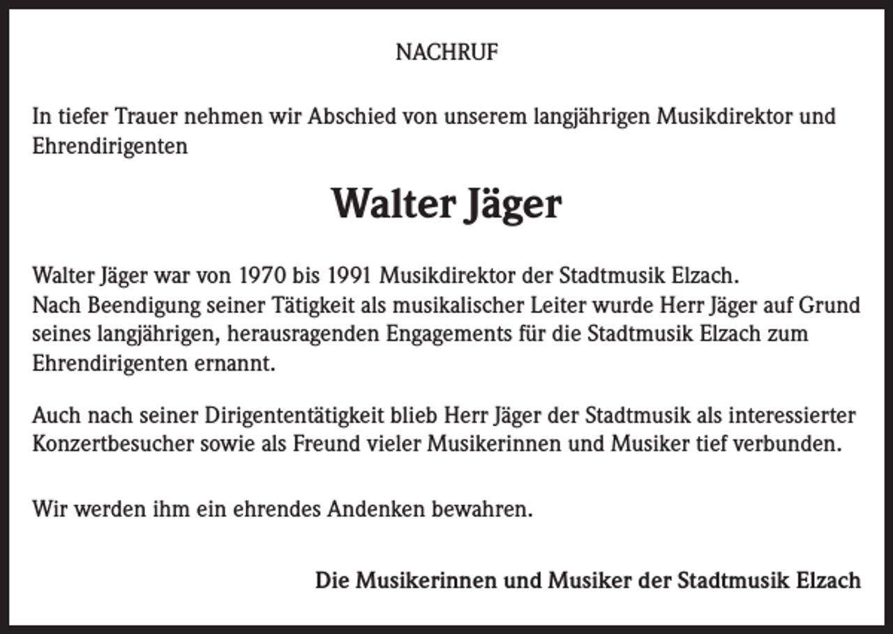 <p>NACHRUF<br />In tiefer Trauer nehmen wir Abschied von unserem langjährigen Musikdirektor und<br />Ehrendirigenten</p><p>Walter Jäger<br />Walter Jäger war von 1970 bis 1991 Musikdirektor der Stadtmusik Elzach.<br />Nach Beendigung seiner Tätigkeit als musikalischer Leiter wurde Herr Jäger auf Grund<br />seines langjährigen, herausragenden Engagements für die Stadtmusik Elzach zum<br />Ehrendirigenten ernannt.<br />Auch nach seiner Dirigententätigkeit blieb Herr Jäger der Stadtmusik als interessierter<br />Konzertbesucher sowie als Freund vieler Musikerinnen und Musiker tief verbunden.<br />Wir werden ihm ein ehrendes Andenken bewahren.<br />Die Musikerinnen und Musiker der Stadtmusik Elzach</p>