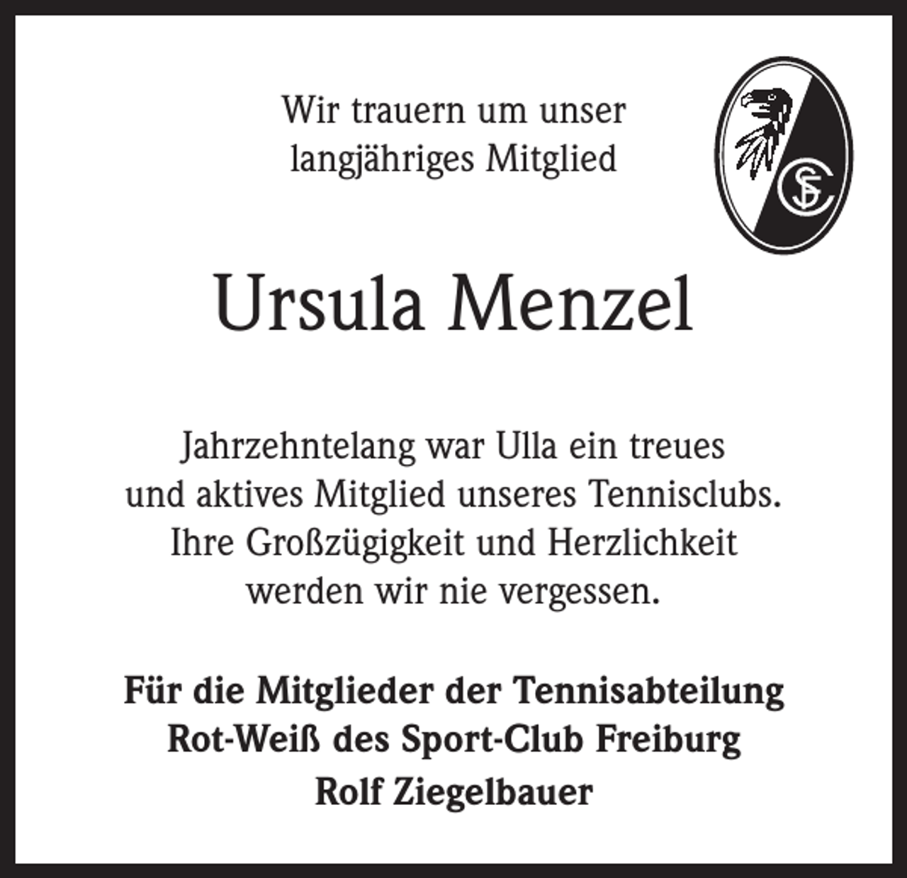 <p>Wir trauern um unser<br />langjähriges Mitglied</p><p>Ursula Menzel<br />Jahrzehntelang war Ulla ein treues<br />und aktives Mitglied unseres Tennisclubs.<br />Ihre Großzügigkeit und Herzlichkeit<br />werden wir nie vergessen.<br />Für die Mitglieder der Tennisabteilung<br />Rot-Weiß des Sport-Club Freiburg<br />Rolf Ziegelbauer</p>