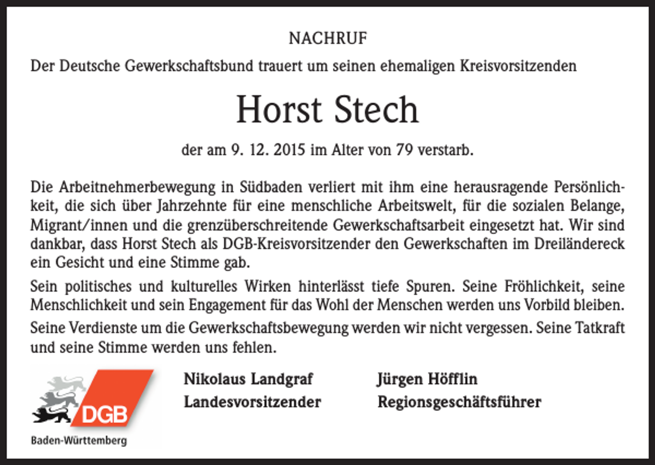 <p>NACHRUF<br />Der Deutsche Gewerkschaftsbund trauert um seinen ehemaligen Kreisvorsitzenden</p><p>Horst Stech<br />der am 9. 12. 2015 im Alter von 79 verstarb.<br />Die Arbeitnehmerbewegung in Südbaden verliert mit ihm eine herausragende Persönlichkeit, die sich über Jahrzehnte für eine menschliche Arbeitswelt, für die sozialen Belange,<br />Migrant/innen und die grenzüberschreitende Gewerkschaftsarbeit eingesetzt hat. Wir sind<br />dankbar, dass Horst Stech als DGB-Kreisvorsitzender den Gewerkschaften im Dreiländereck<br />ein Gesicht und eine Stimme gab.<br />Sein politisches und kulturelles Wirken hinterlässt tiefe Spuren. Seine Fröhlichkeit, seine<br />Menschlichkeit und sein Engagement für das Wohl der Menschen werden uns Vorbild bleiben.<br />Seine Verdienste um die Gewerkschaftsbewegung werden wir nicht vergessen. Seine Tatkraft<br />und seine Stimme werden uns fehlen.<br />Nikolaus Landgraf<br />Landesvorsitzender</p><p>Jürgen Höfflin<br />Regionsgeschäftsführer</p>
