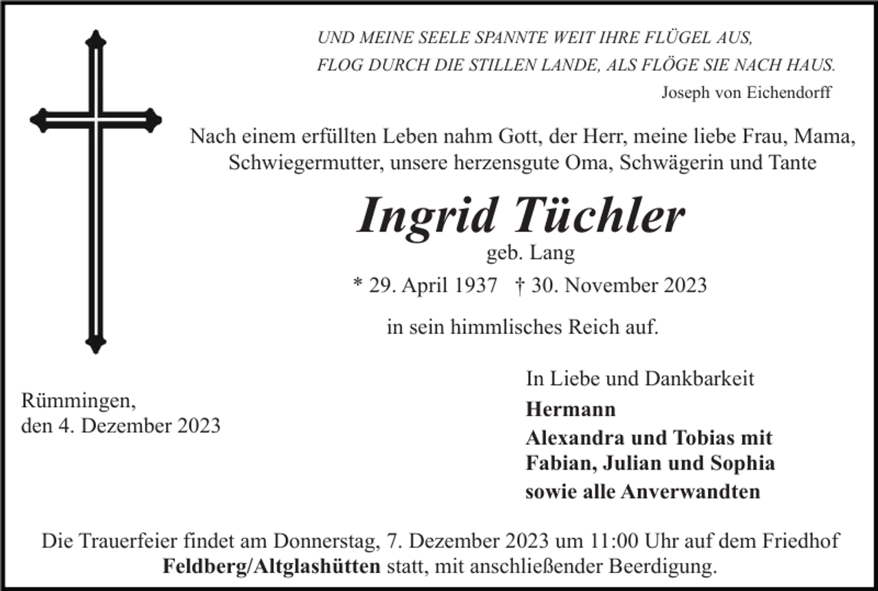 <p>UND MEINE SEELE SPANNTE WEIT IHRE FLÜGEL AUS,<br />FLOG DURCH DIE STILLEN LANDE, ALS FLÖGE SIE NACH HAUS.<br />Joseph von Eichendorff</p><p>Nach einem erfüllten Leben nahm Gott, der Herr, meine liebe Frau, Mama,<br />Schwiegermutter, unsere herzensgute Oma, Schwägerin und Tante</p><p>Ingrid Tüchler<br />geb. Lang<br />* 29. April 1937 † 30. November 2023<br />in sein himmlisches Reich auf.<br />Rümmingen,<br />den 4. Dezember 2023</p><p>In Liebe und Dankbarkeit<br />Hermann<br />Alexandra und Tobias mit<br />Fabian, Julian und Sophia<br />sowie alle Anverwandten</p><p>Die Trauerfeier findet am Donnerstag, 7. Dezember 2023 um 11:00 Uhr auf dem Friedhof<br />Feldberg/Altglashütten statt, mit anschließender Beerdigung.</p>