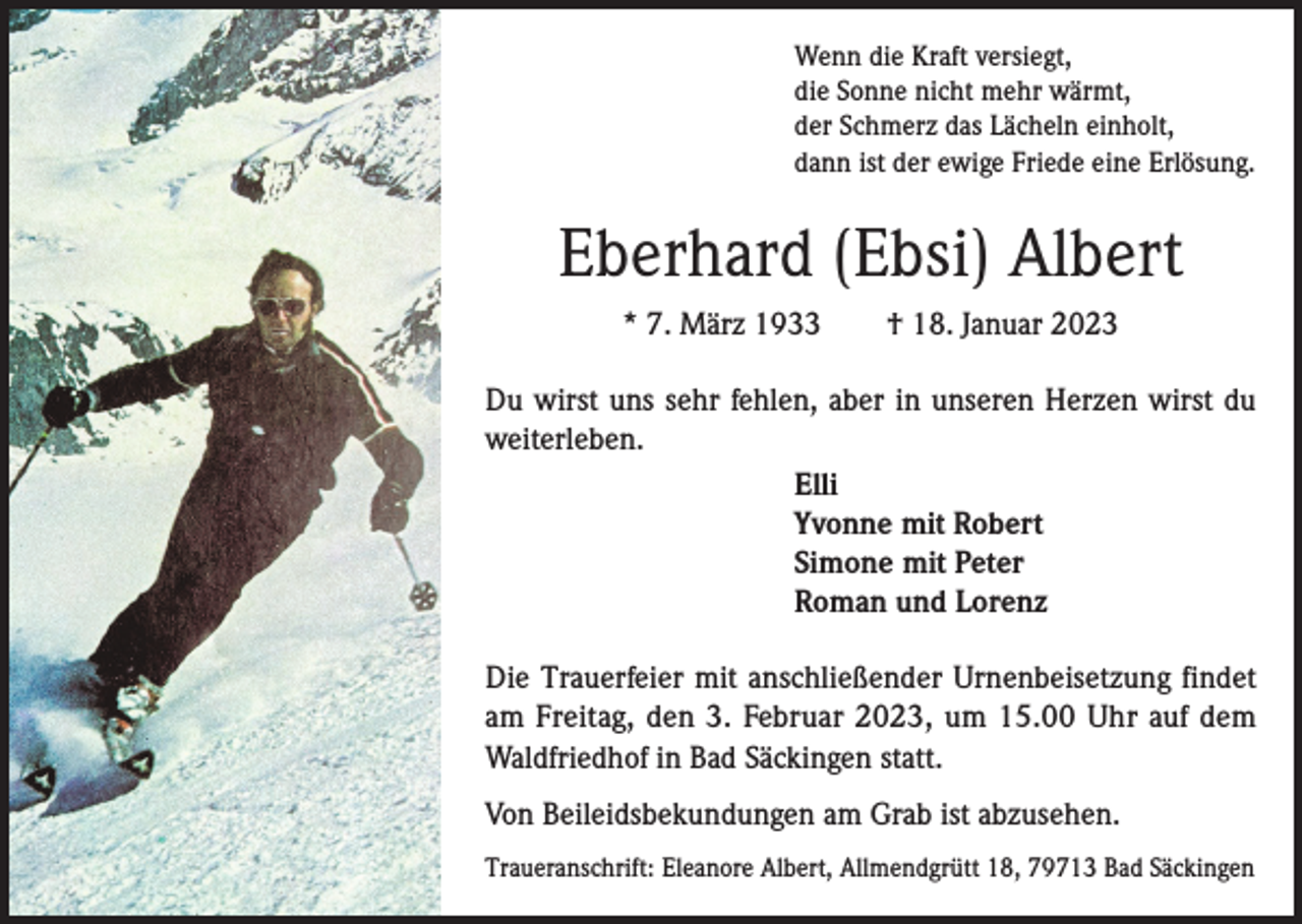 <p>Wenn die Kraft versiegt,<br />die Sonne nicht mehr wärmt,<br />der Schmerz das Lächeln einholt,<br />dann ist der ewige Friede eine Erlösung.</p><p>Eberhard (Ebsi) Albert<br />* 7. März 1933 † 18. Januar 2023<br />Du wirst uns sehr fehlen, aber in unseren Herzen wirst du<br />weiterleben.<br />Elli<br />Yvonne mit Robert<br />Simone mit Peter<br />Roman und Lorenz<br />Die Trauerfeier mit anschließender Urnenbeisetzung findet<br />am Freitag, den 3. Februar 2023, um 15.00 Uhr auf dem<br />Waldfriedhof in Bad Säckingen statt.<br />Von Beileidsbekundungen am Grab ist abzusehen.<br />Traueranschrift: Eleanore Albert, Allmendgrütt 18, 79713 Bad Säckingen</p>