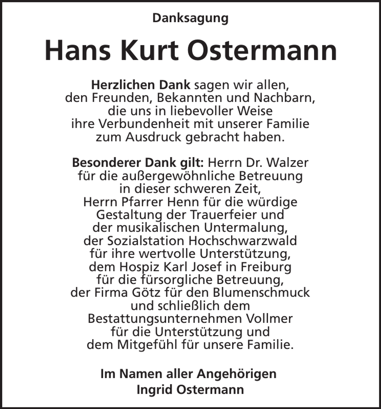 <p>Danksagung</p><p>Hans Kurt Ostermann<br />Herzlichen Dank sagen wir allen,<br />den Freunden, Bekannten und Nachbarn,<br />die uns in liebevoller Weise<br />ihre Verbundenheit mit unserer Familie<br />zum Ausdruck gebracht haben.<br />Besonderer Dank gilt: Herrn Dr. Walzer<br />für die außergewöhnliche Betreuung<br />in dieser schweren Zeit,<br />Herrn Pfarrer Henn für die würdige<br />Gestaltung der Trauerfeier und<br />der musikalischen Untermalung,<br />der Sozialstation Hochschwarzwald<br />für ihre wertvolle Unterstützung,<br />dem Hospiz Karl Josef in Freiburg<br />für die fürsorgliche Betreuung,<br />der Firma Götz für den Blumenschmuck<br />und schließlich dem<br />Bestattungsunternehmen Vollmer<br />für die Unterstützung und<br />dem Mitgefühl für unsere Familie.<br />Im Namen aller Angehörigen<br />Ingrid Ostermann</p>