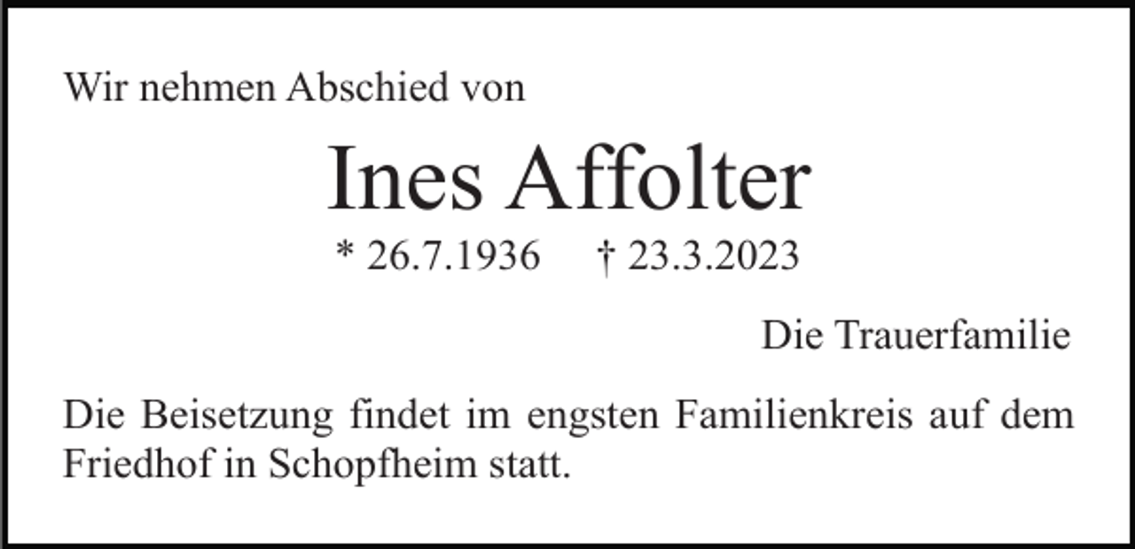 <p>Wir nehmen Abschied von</p><p>Ines Affolter<br />* 26.7.1936</p><p>† 23.3.2023<br />Die Trauerfamilie</p><p>Die Beisetzung findet im engsten Familienkreis auf dem<br />Friedhof in Schopfheim statt.</p>