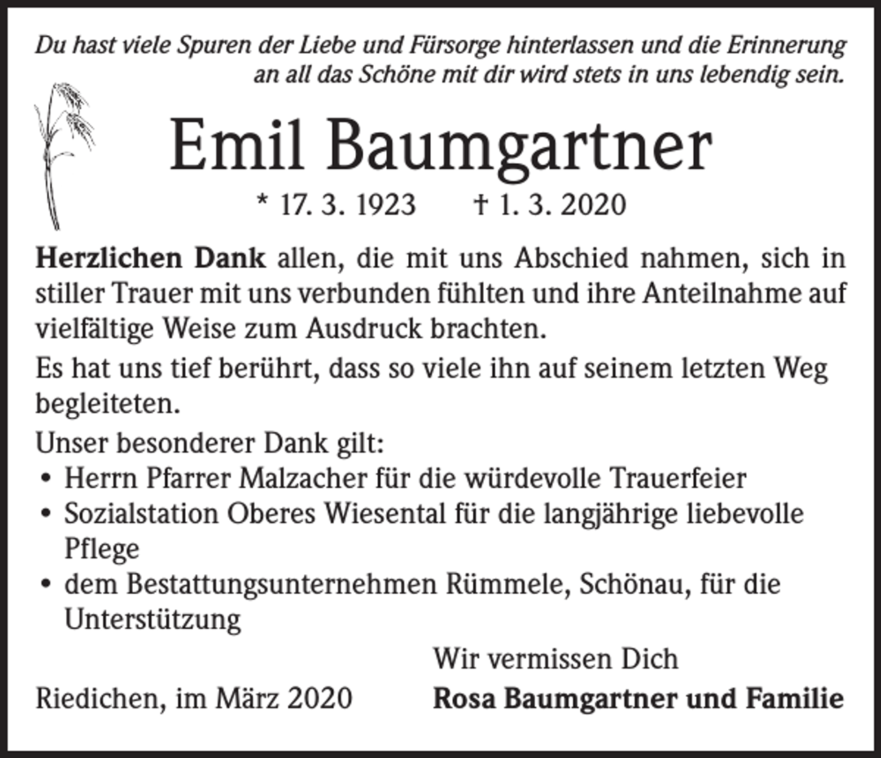 <p>Du hast viele Spuren der Liebe und Fürsorge hinterlassen und die Erinnerung<br />an all das Schöne mit dir wird stets in uns lebendig sein.</p><p>Emil Baumgartner<br />* 17. 3. 1923</p><p>† 1. 3. 2020</p><p>Herzlichen Dank allen, die mit uns Abschied nahmen, sich in<br />stiller Trauer mit uns verbunden fühlten und ihre Anteilnahme auf<br />vielfältige Weise zum Ausdruck brachten.<br />Es hat uns tief berührt, dass so viele ihn auf seinem letzten Weg<br />begleiteten.<br />Unser besonderer Dank gilt:<br />• Herrn Pfarrer Malzacher für die würdevolle Trauerfeier<br />• Sozialstation Oberes Wiesental für die langjährige liebevolle<br />Pflege<br />• dem Bestattungsunternehmen Rümmele, Schönau, für die<br />Unterstützung</p><p>Wir vermissen Dich<br />Riedichen, im März 2020<br />Rosa Baumgartner und Familie</p>