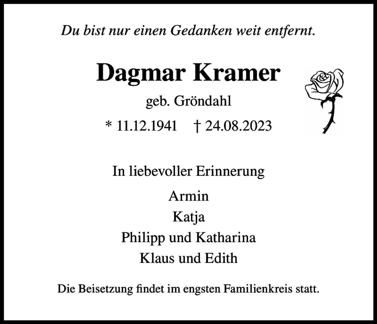 <p>Du bist nur einen Gedanken weit entfernt.</p><p>Dagmar Kramer<br />geb. Gröndahl<br />* 11.12.1941 † 24.08.2023<br />In liebevoller Erinnerung<br />Armin<br />Katja<br />Philipp und Katharina<br />Klaus und Edith<br />Die Beisetzung findet im engsten Familienkreis statt.</p>
