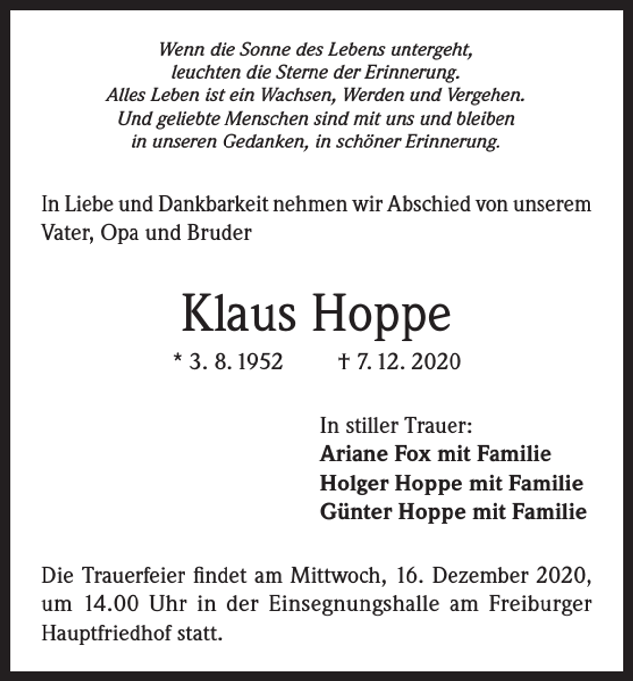 <p>Wenn die Sonne des Lebens untergeht,<br />leuchten die Sterne der Erinnerung.<br />Alles Leben ist ein Wachsen, Werden und Vergehen.<br />Und geliebte Menschen sind mit uns und bleiben<br />in unseren Gedanken, in schöner Erinnerung.</p><p>In Liebe und Dankbarkeit nehmen wir Abschied von unserem<br />Vater, Opa und Bruder</p><p>Klaus Hoppe<br />* 3. 8. 1952</p><p>† 7. 12. 2020<br />In stiller Trauer:<br />Ariane Fox mit Familie<br />Holger Hoppe mit Familie<br />Günter Hoppe mit Familie</p><p>Die Trauerfeier findet am Mittwoch, 16. Dezember 2020,<br />um 14.00 Uhr in der Einsegnungshalle am Freiburger<br />Hauptfriedhof statt.</p>