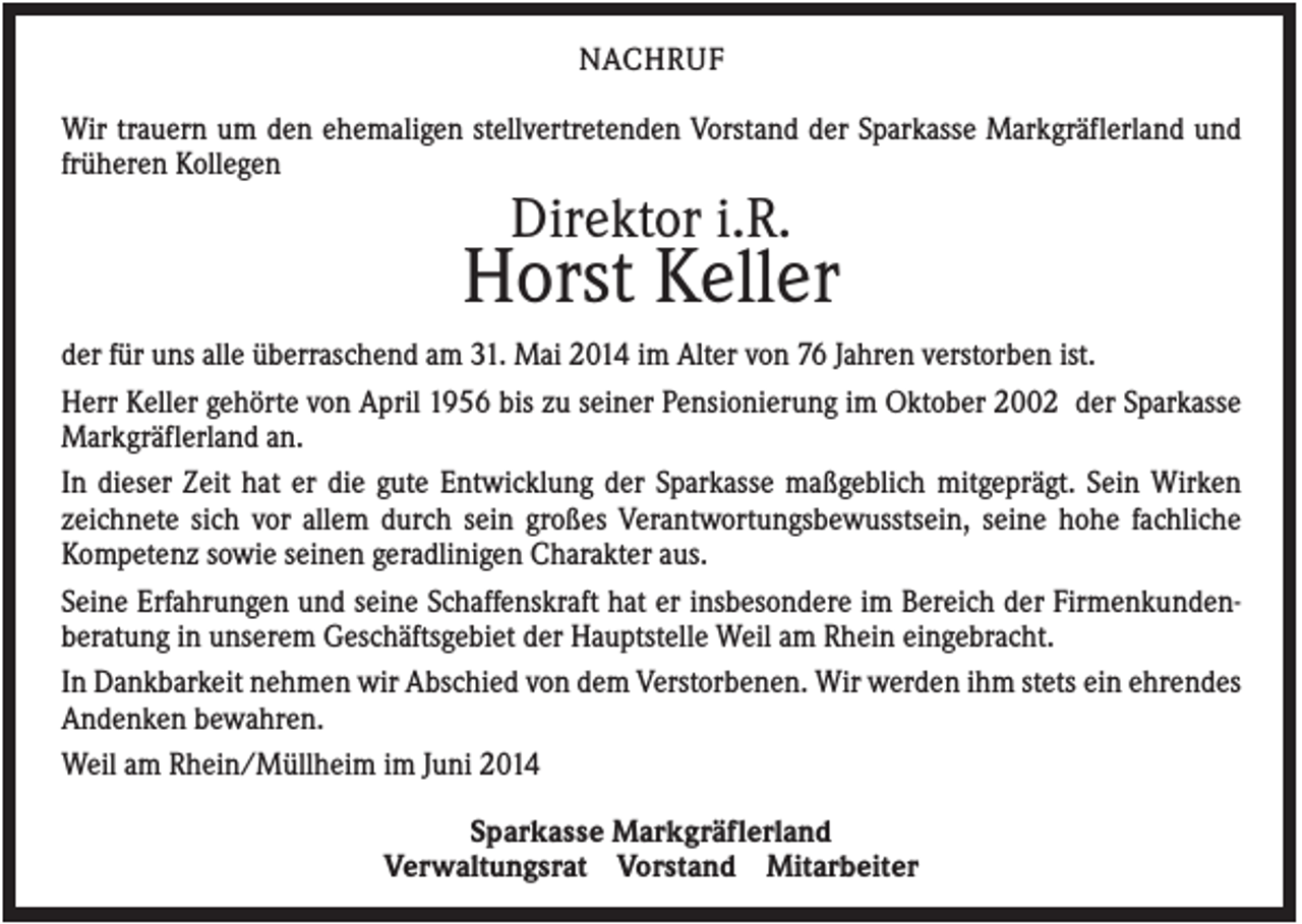 <p>NACHRUF<br />Wir trauern um den ehemaligen stellvertretenden Vorstand der Sparkasse Markgräflerland und<br />früheren Kollegen</p><p>Direktor i.R.</p><p>Horst Keller<br />der für uns alle überraschend am 31. Mai 2014 im Alter von 76 Jahren verstorben ist.<br />Herr Keller gehörte von April 1956 bis zu seiner Pensionierung im Oktober 2002 der Sparkasse<br />Markgräflerland an.<br />In dieser Zeit hat er die gute Entwicklung der Sparkasse maßgeblich mitgeprägt. Sein Wirken<br />zeichnete sich vor allem durch sein großes Verantwortungsbewusstsein, seine hohe fachliche<br />Kompetenz sowie seinen geradlinigen Charakter aus.<br />Seine Erfahrungen und seine Schaffenskraft hat er insbesondere im Bereich der Firmenkundenberatung in unserem Geschäftsgebiet der Hauptstelle Weil am Rhein eingebracht.<br />In Dankbarkeit nehmen wir Abschied von dem Verstorbenen. Wir werden ihm stets ein ehrendes<br />Andenken bewahren.<br />Weil am Rhein/Müllheim im Juni 2014<br />Sparkasse Markgräflerland<br />Verwaltungsrat Vorstand Mitarbeiter</p>