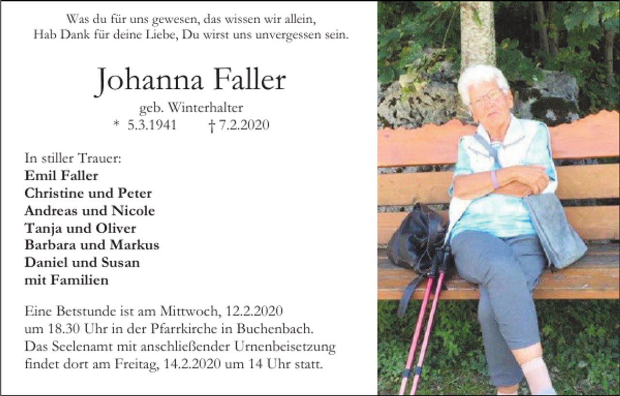 <p>Was du für uns gewesen, das wissen wir allein,<br />Hab Dank für deine Liebe, Du wirst uns unvergessen sein.</p><p>Johanna Faller<br />geb. Winterhalter<br />* 5.3.1941<br />† 7.2.2020<br />In stiller Trauer:<br />Emil Faller<br />Christine und Peter<br />Andreas und Nicole<br />Tanja und Oliver<br />Barbara und Markus<br />Daniel und Susan<br />mit Familien<br />Eine Betstunde ist am Mittwoch, 12.2.2020<br />um 18.30 Uhr in der Pfarrkirche in Buchenbach.<br />Das Seelenamt mit anschließender Urnenbeisetzung<br />findet dort am Freitag, 14.2.2020 um 14 Uhr statt.</p>