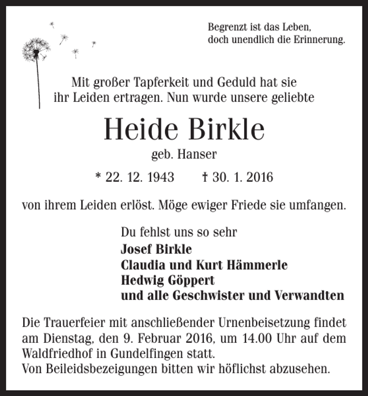 <p>Begrenzt ist das Leben,<br />doch unendlich die Erinnerung.</p><p>Mit großer Tapferkeit und Geduld hat sie<br />ihr Leiden ertragen. Nun wurde unsere geliebte</p><p>Heide Birkle<br />geb. Hanser</p><p>* 22. 12. 1943 † 30. 1. 2016<br />von ihrem Leiden erlöst. Möge ewiger Friede sie umfangen.<br />Du fehlst uns so sehr<br />Josef Birkle<br />Claudia und Kurt Hämmerle<br />Hedwig Göppert<br />und alle Geschwister und Verwandten<br />Die Trauerfeier mit anschließender Urnenbeisetzung findet<br />am Dienstag, den 9. Februar 2016, um 14.00 Uhr auf dem<br />Waldfriedhof in Gundelfingen statt.<br />Von Beileidsbezeigungen bitten wir höflichst abzusehen.</p>